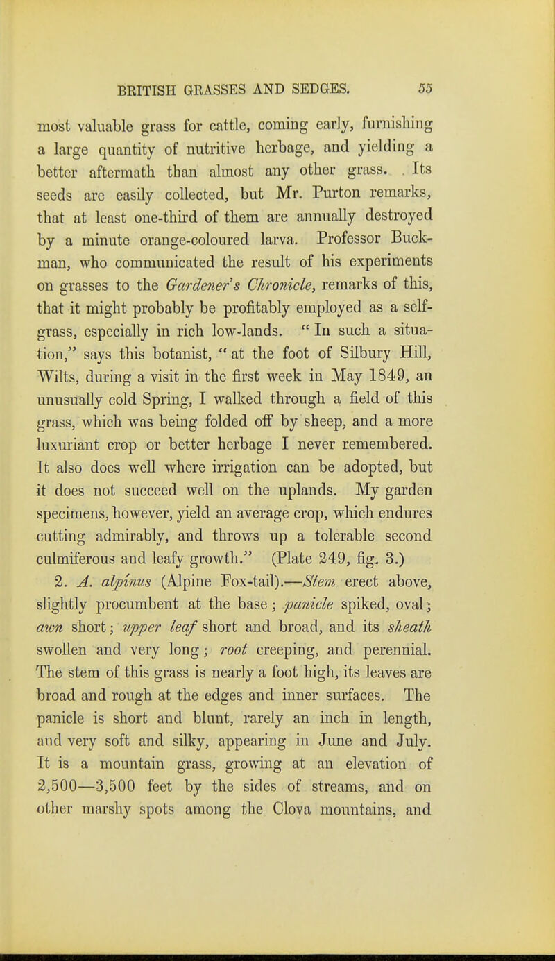 most valuable grass for cattle, coming early, furnishing a large quantity of nutritive herbage, and yielding a better aftermath than almost any other grass. . Its seeds are easily collected, but Mr. Purton remarks, that at least one-third of them are annually destroyed by a minute orange-coloured larva. Professor Buck- man, who communicated the result of his experiments on grasses to the Gardener's Chronicle, remarks of this, that it might probably be profitably employed as a self- grass, especially in rich low-lands.  In such a situa- tion, says this botanist,  at the foot of Silbury Hill, Wilts, during a visit in the first week in May 1849, an unusually cold Spring, I walked through a field of this grass, which was being folded off by sheep, and a more luxuriant crop or better herbage I never remembered. It also does well where irrigation can be adopted, but it does not succeed well on the uplands. My garden specimens, however, yield an average crop, which endures cutting admirably, and throws up a tolerable second culmiferous and leafy growth. (Plate 249, fig, 3.) 2. A. alpinus (Alpine Pox-tail).—Stem erect above, slightly procumbent at the base; panicle spiked, oval; aion short; tipper leaf short and broad, and its sheath swollen and very long; root creeping, and perennial. The stem of this grass is nearly a foot high, its leaves are broad and rough at the edges and inner surfaces. The panicle is short and blunt, rarely an inch in length, and very soft and silky, appearing in June and July. It is a mountain grass, growing at an elevation of 2,500—3,500 feet by the sides of streams, and on other marshy spots among the Clova mountains, and