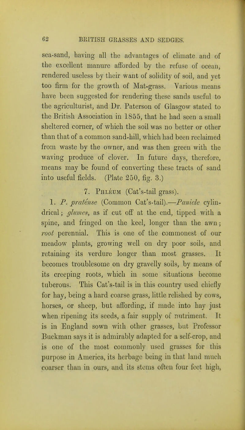 sea-sand, having all the advantages of climate and of the excellent mannrc afforded by the refuse of ocean, rendered useless by their want of solidity of soil, and yet too firm for the growtli of Mat-grass. Various means have been suggested for rendering these sands useful to the agriculturist, and Dr. Paterson of Glasgow stated to the British Association in 1855, that he had seen a small sheltered corner, of which the soil was no better or other than that of a common sand-hill, which had been reclaimed from waste by the owner, and was then green with the waving produce of clover. In future days, therefore, means may be found of converting these tracts of sand into useful fields. (Plate 250, fig. 3.) 7. Phleum (Cat's-taU grass). 1. P. pratense (Common Cat's-tail).—Panicle cylin- drical ; (flumes, as if cut off at the end, tipped with a spine, and fringed on the keel, longer than the awn; root perennial. This is one of the commonest of our meadow plants, growing well on dry poor soils, and retaining its verdure longer than most grasses. It becomes troublesome on dry gravelly soils, by means of its creeping roots, which in some situations become tuberous. This Cat's-tail is in this country used chiefly for hay, being a hard coarse grass, little relished by cows, horses, or sheep, but affording, if made into hay just when ripening its seeds, a fair supply of nutriment. It is in England sown with other grasses, but Professor Buckman says it is admirably adapted for a self-crop, and is one of the most commonly used grasses for this purpose in America, its herbage being in that land nuich coarser than in ours, and its stems often four feet high,