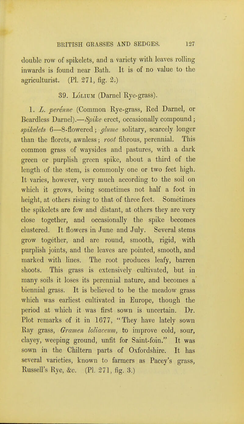 double row of spikelets, and a variety with leaves rolling inwards is found near Bath. It is of no value to the agriculturist. (PL 271, fig. 2.) 39. LoLiUM (Darnel Rye-grass). 1. L. perenne (Common Rye-grass, Red Darnel, or Beardless Darnel).—Spike erect, occasionally compound; spikelets 6—8-flowered; fflume solitary, scarcely longer than the florets, awnless; root fibrous, perennial. This common grass of waysides and pastures, with a dark green or purplish green spike, about a third of the length of the stem, is commonly one or two feet high. It varies, however, very much according to the soil on which it grows, being sometimes not half a foot in height, at others rising to that of three feet. Sometimes the spikelets are few and distant, at others they are very close together, and occasionally the spike becomes clustered. It flowers in June and July. Several stems grow together, and are round, smooth, rigid, with purplish joints, and the leaves are pointed, smooth, and marked with lines. The root produces leafy, barren shoots. This grass is extensively cultivated, but in many soils it loses its perennial nature, and becomes a biennial grass. It is believed to be the meadow grass which was earhest cultivated in Europe, though the period at which it was first sown is uncertain. Dr. Plot remarks of it in 1677, They have lately sown Ray grass, Gramen loliaceum, to improve cold, sour, clayey, weeping ground, unfit for Saint-foin. It was sown in the Chiltern parts of Oxfordshire. It has several varieties, known to farmers as Pacey's grass, Russell's Rye, &c. (PI. 271, fig. 3.)