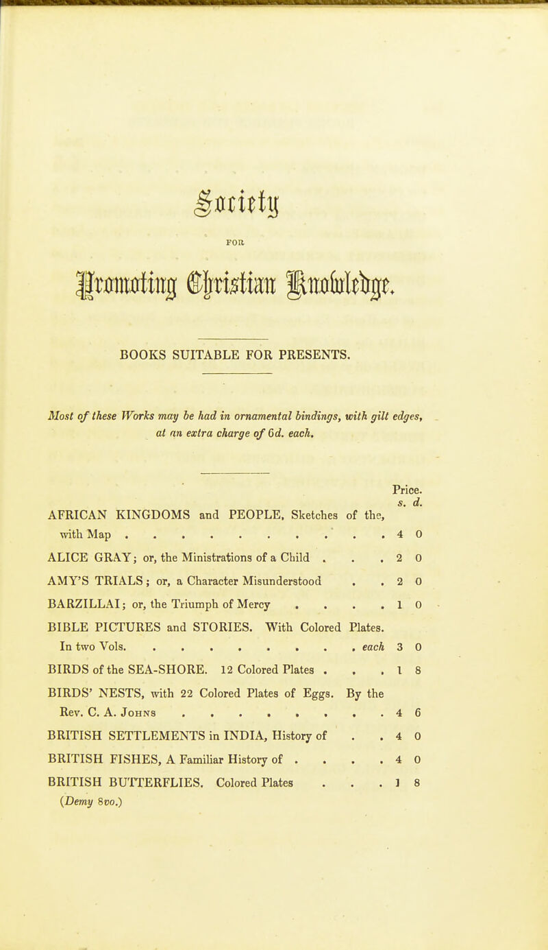 FOR BOOKS SUITABLE FOR PRESENTS. Most of these Works may be had in ornamental bindings, with gilt edges, at an extra charge o/6d. each. Price. AFRICAN KINGDOMS and PEOPLE. Sketches of the, with Map ■ . .40 ALICE GRAY; or, the Ministrations of a Child . , .20 AMY'S TRIALS ; or, a Character Misunderstood . .20 BARZILLAI; or, the Triumph of Mercy . . . .10 BIBLE PICTURES and STORIES. With Colored Plates. In two Vols each 3 0 BIRDS of the SEA-SHORE. 12 Colored Plates . . .18 BIRDS' NESTS, with 22 Colored Plates of Eggs. By the Rev. C. A. Johns 4 6 BRITISH SETTLEMENTS in INDIA, History of . .40 BRITISH FISHES, A Familiar History of . . . .40 BRITISH BUTTERFLIES. Colored Plates . . .18 {Demy 8»o.)