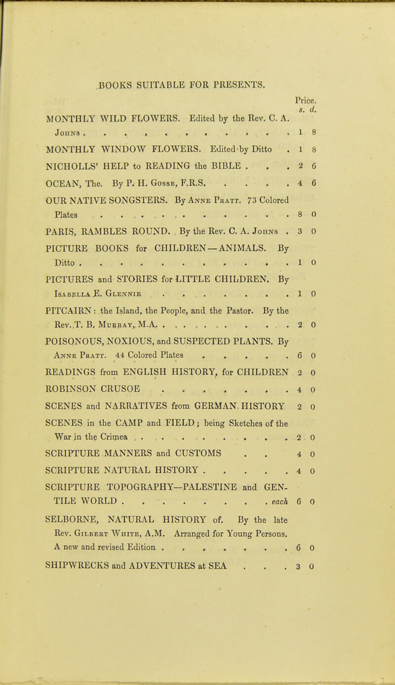 Price. s. d. MONTHLY WILD FLOWERS. Edited by the Rev. C. A. Johns 18 MONTHLY WINDOW FLOWERS. Edited by Ditto . 1 8 NICHOLLS' HELP to READING the BIBLE . . .26 OCEAN, The. By P. H. Gosse, F.R.S 4 6 OUR NATIVE SONGSTERS. By Anne Pratt. 73 Colored Plates 8 0 PARIS, RAMBLES ROUND. . By the Rev. C. A. Johns . 3 0 PICTURE BOOKS for CHILDREN —ANIMALS. By Ditto . 10 PICTURES and STORIES for LITTLE CHILDREN. By Isabella JE. Glennie . 10 PITCAIRN: the Island, the People, and the Pastor. By the Rev.,T. B. MuBRAYj M.A, ........ . .20 POISONOUS, NOXIOUS, and SUSPECTED PLANTS. By Anne Pratt. 44 Colored Plates 6 0 READINGS from ENGLISH HISTORY, for CHILDREN 2 0 ROBINSON CRUSOE 4 0 SCENES and NARRATIVES from GERMAN HISTORY 2 0 SCENES in the CAMP and FIELD; being Sketches of the War in the Crimea .20 SCRIPTURE MANNERS and CUSTOMS . . 4 0 SCRIPTURE NATURAL HISTORY 4 0 SCRIPTURE TOPOGRAPHY—PALESTINE and GEN- TILE WORLD . . . . . . . . each 6 0 SELBORNE, NATURAL HISTORY of. By the late Rev. Gilbert White, A.M. Arranged for Young Persons. A new and revised Edition . . , , . . .60 SHIPWRECKS and ADVENTURES at SEA . . .30