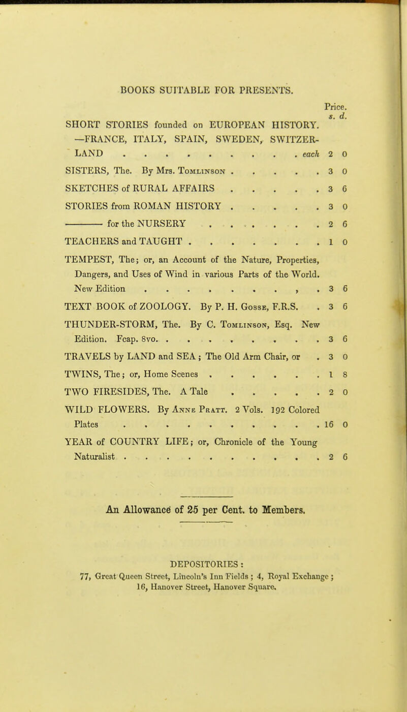 Price. SHORT STORIES founded on EUROPEAN HISTORY. —FRANCE, ITALY, SPAIN, SWEDEN, SWITZER- LAND each 2 0 SISTERS, The. By Mrs. Tomlinson 3 0 SKETCHES of RURAL AFFAIRS 3 6 STORIES from ROMAN HISTORY 3 0 for the NURSERY . ... . . .26 TEACHERS and TAUGHT 10 TEMPEST, The; or, an Account of the Nature, Properties, Dangers, and Uses of Wind in various Parts of the World. New Edition ,.36 TEXT BOOK of ZOOLOGY. By P. H. Gosse, F.R.S. . 3 6 THUNDER-STORM, The. By C. Tomlinson, Esq. New Edition. Fcap. 8vo. . . 3 6 TRAVELS by LAND and SEA ; The Old Arm Chair, or .30 TWaNS, The; or. Home Scenes 18 TWO FIRESIDES, The. A Tale 2 0 WILD FLOWERS. By Anne Pratt. 2 Vols. 192 Colored Plates 16 0 YEAR of COUNTRY LIFE; or. Chronicle of the Young Naturalist 2 6 An Allowance of 25 per Cent, to Members. DEPOSITORIES : 77> Great Queen Street, Lincoln's Inn Fields ; 4, Royal Exchange ; 16, Hanover Street, Hanover Square.
