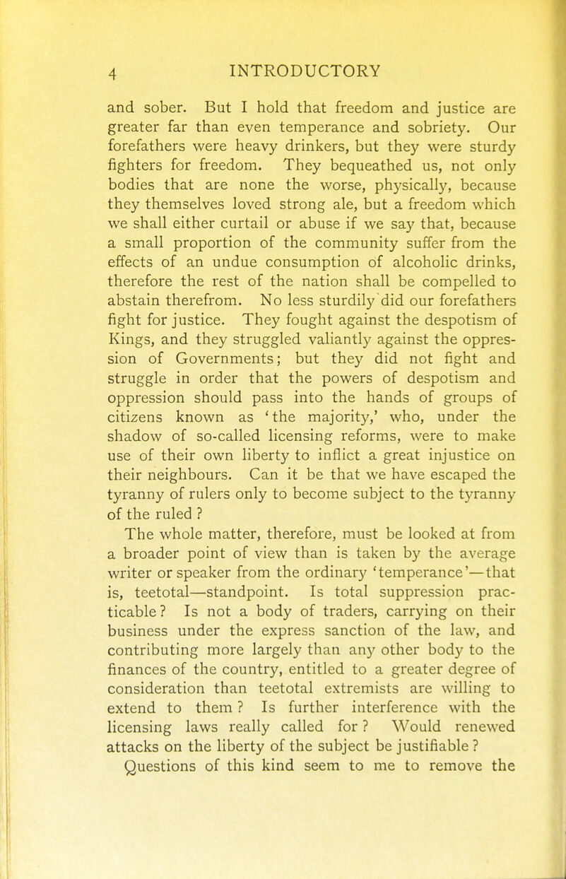 and sober. But I hold that freedom and justice are greater far than even temperance and sobriety. Our forefathers were heavy drinkers, but they were sturdy fighters for freedom. They bequeathed us, not only bodies that are none the worse, physically, because they themselves loved strong ale, but a freedom which we shall either curtail or abuse if we say that, because a small proportion of the community suffer from the effects of an undue consumption of alcoholic drinks, therefore the rest of the nation shall be compelled to abstain therefrom. No less sturdily did our forefathers fight for justice. They fought against the despotism of Kings, and they struggled valiantly against the oppres- sion of Governments; but they did not fight and struggle in order that the powers of despotism and oppression should pass into the hands of groups of citizens known as 'the majority,' who, under the shadow of so-called licensing reforms, were to make use of their own liberty to inflict a great injustice on their neighbours. Can it be that we have escaped the tyranny of rulers only to become subject to the tyranny of the ruled ? The whole matter, therefore, must be looked at from a broader point of view than is taken by the average writer or speaker from the ordinary 'temperance'—that is, teetotal—standpoint. Is total suppression prac- ticable? Is not a body of traders, carrying on their business under the express sanction of the law, and contributing more largely than any other body to the finances of the country, entitled to a greater degree of consideration than teetotal extremists are willing to extend to them ? Is further interference with the licensing laws really called for? Would renewed attacks on the liberty of the subject be justifiable ? Questions of this kind seem to me to remove the