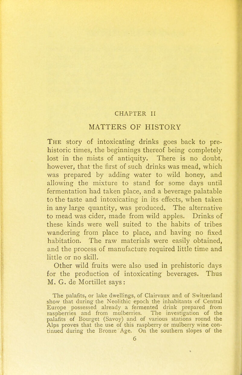 CHAPTER II MATTERS OF HISTORY The story of intoxicating drinks goes back to pre- historic times, tlie beginnings thereof being completely lost in the mists of antiquity. There is no doubt, however, that the first of such drinks was mead, which was prepared by adding water to wild honey, and allowing the mixture to stand for some days until fermentation had taken place, and a beverage palatable to the taste and intoxicating in its effects, when taken in any large quantity, was produced. The alternative to mead was cider, made from wild apples. Drinks of these kinds were well suited to the habits of tribes wandering from place to place, and having no fixed habitation. The raw materials were easily obtained, and the process of manufacture required little time and little or no skill. Other wild fruits were also used in prehistoric days for the production of intoxicating beverages. Thus M. G. de Mortillet says: The palafits, or lake dwellings, of Clairvaux and of Switzerland show that during the Neolithic epoch the inhabitants of Central Europe possessed already a fermented drink prepared from raspberries and from mulberries. The investigation of the palafits of Bourget (Savoy) and of various stations round the Alps proves that the use of this raspberry or mulberry wine con- tinued during the Bronze Age. On the southern slopes of the