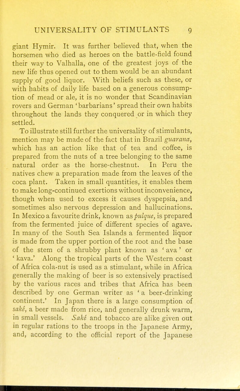giant Hymir. It was further believed that, when the horsemen who died as heroes on the battle-field found their way to Valhalla, one of the greatest joys of the new life thus opened out to them would be an abundant supply of good liquor. With beliefs such as these, or with habits of daily life based on a generous consump- tion of mead or ale, it is no wonder that Scandinavian rovers and German 'barbarians' spread their own habits throughout the lands they conquered or in which they settled. To illustrate still further the universality of stimulants, mention may be made of the fact that in Brazil guarana, which has an action like that of tea and coffee, is prepared from the nuts of a tree belonging to the same natural order as the horse-chestnut. In Peru the natives chew a preparation made from the leaves of the coca plant. Taken in small quantities, it enables them to make long-continued exertions without inconvenience, though when used to excess it causes dyspepsia, and sometimes also nervous depression and hallucinations. In Mexico a favourite drink, known ^.s pulque, is prepared from the fermented juice of different species of agave. In many of the South Sea Islands a fermented liquor is made from the upper portion of the root and the base of the stem of a shrubby plant known as ' ava ' or * kava.' Along the tropical parts of the Western coast of Africa cola-nut is used as a stimulant, while in Africa generally the making of beer is so extensively practised by the various races and tribes that Africa has been described by one German writer as ' a beer-drinking continent.' In Japan there is a large consumption of sake, a beer made from rice, and generally drunk warm, in small vessels. Sake and tobacco are alike given out in regular rations to the troops in the Japanese Army, and, according to the official report of the Japanese