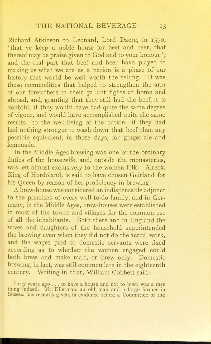 Richard Atkinson to Leonard, Lord Dacre, in 1570, ' that ye keep a noble house for beef and beer, that thereof may be praise given to God and to your honour '; and the real part that beef and beer have played in making us what we are as a nation is a phase of our history that would be well worth the telling. It was these commodities that helped to strengthen the arm of our forefathers in their gallant fights at home and abroad, and, granting that they still had the beef, it is doubtful if they would have had quite the same degree of vigour, and would have accomplished quite the same results—to the well-being of the nation—if they had had nothing stronger to wash down that beef than any possible equivalent, in those days, for ginger-ale and lemonade. In the Middle Ages brewing was one of the ordinary duties of the housewife, and, outside the monasteries, was left almost exclusively to the women-folk. Alreck, King of Hordoland, is said to have chosen Geirland for his Queen by reason of her proficiency in brewing. A brew-house was considered an indispensable adjunct to the premises of every well-to-do family, and in Ger- many, in the Middle Ages, brew-houses were established in most of the towns and villages for the common use of all the inhabitants. Both there and in England the wives and daughters of the household superintended the brewing even when they did not do the actual work, and the wages paid to domestic servants were fixed according as to whether the women engaged could both brew and make malt, or brew only. Domestic brewing, in fact, was still common late in the eighteenth century. Writing in 1821, William Cobbett said: Forty years ago ... to have a house and not to brew was a rare thing indeed. Mr. Ellerman, an old man and a large farmer in Sussex, has recently given, in evidence before a Committee of the