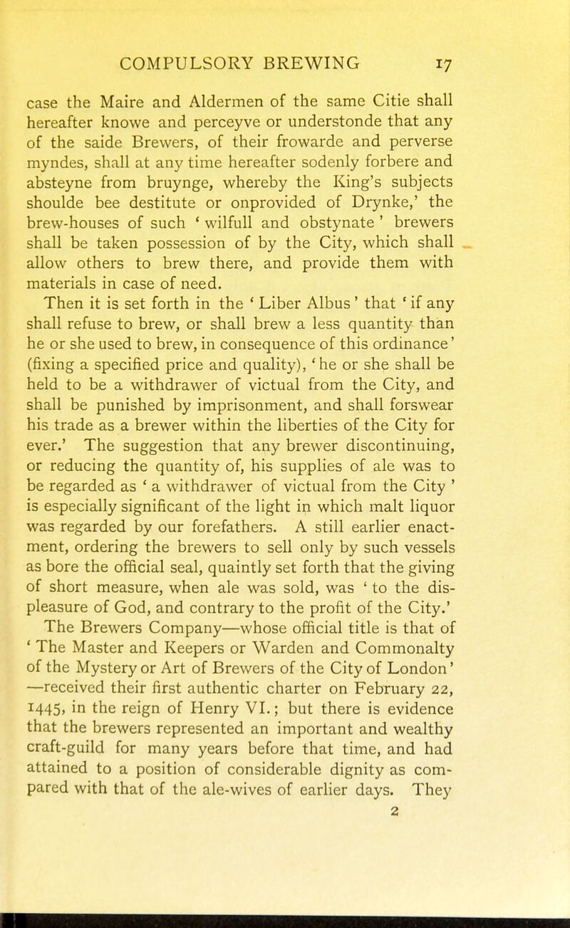 case the Maire and Aldermen of the same Citie shall hereafter knowe and perceyve or understonde that any of the saide Brewers, of their frowarde and perverse myndes, shall at any time hereafter sodenly forbere and absteyne from bruynge, whereby the King's subjects shoulde bee destitute or onprovided of Drynke,' the brew-houses of such ' wilfull and obstynate ' brewers shall be taken possession of by the City, which shall allow others to brew there, and provide them with materials in case of need. Then it is set forth in the * Liber Albus' that ' if any shall refuse to brew, or shall brew a less quantity than he or she used to brew, in consequence of this ordinance' (fixing a specified price and quality), 'he or she shall be held to be a withdrawer of victual from the City, and shall be punished by imprisonment, and shall forswear his trade as a brewer within the liberties of the City for ever.' The suggestion that any brewer discontinuing, or reducing the quantity of, his supplies of ale was to be regarded as ' a withdrawer of victual from the City ' is especially significant of the light in which malt liquor was regarded by our forefathers. A still earlier enact- ment, ordering the brewers to sell only by such vessels as bore the official seal, quaintly set forth that the giving of short measure, when ale was sold, was ' to the dis- pleasure of God, and contrary to the profit of the City.' The Brewers Company—whose official title is that of * The Master and Keepers or Warden and Commonalty of the Mystery or Art of Brewers of the City of London' —received their first authentic charter on February 22, 1445, in the reign of Henry VL; but there is evidence that the brewers represented an important and wealthy craft-guild for many years before that time, and had attained to a position of considerable dignity as com- pared with that of the ale-wives of earlier days. They