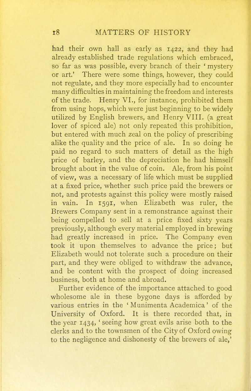 had their own hall as early as 1422, and they had already established trade regulations which embraced, so far as was possible, every branch of their ' mystery or art' There were some things, however, they could not regulate, and they more especially had to encounter many difficulties in maintaining the freedom and interests of the trade. Henry VI., for instance, prohibited them from using hops, which were just beginning to be widely utilized by English brewers, and Henry VIIL (a great lover of spiced ale) not only repeated this prohibition, but entered with much zeal on the policy of prescribing alike the quality and the price of ale. In so doing he paid no regard to such matters of detail as the high price of barley, and the depreciation he had himself brought about in the value of coin. Ale, from his point of view, was a necessary of life which must be supplied at a fixed price, whether such price paid the brewers or not, and protests against this policy were mostly raised in vain. In 1591, when Elizabeth was ruler, the Brewers Company sent in a remonstrance against their being compelled to sell at a price fixed sixty years previously, although every material employed in brewing had greatly increased in price. The Company even took it upon themselves to advance the price; but Elizabeth would not tolerate such a procedure on their part, and they were obliged to withdraw the advance, and be content with the prospect of doing increased business, both at home and abroad. Further evidence of the importance attached to good wholesome ale in these bygone days is afforded by various entries in the ' Munimenta Academica' of the University of Oxford. It is there recorded that, in the year 1434, ' seeing how great evils arise both to the clerks and to the townsmen of the City of Oxford owing to the negligence and dishonesty of the brewers of ale,'