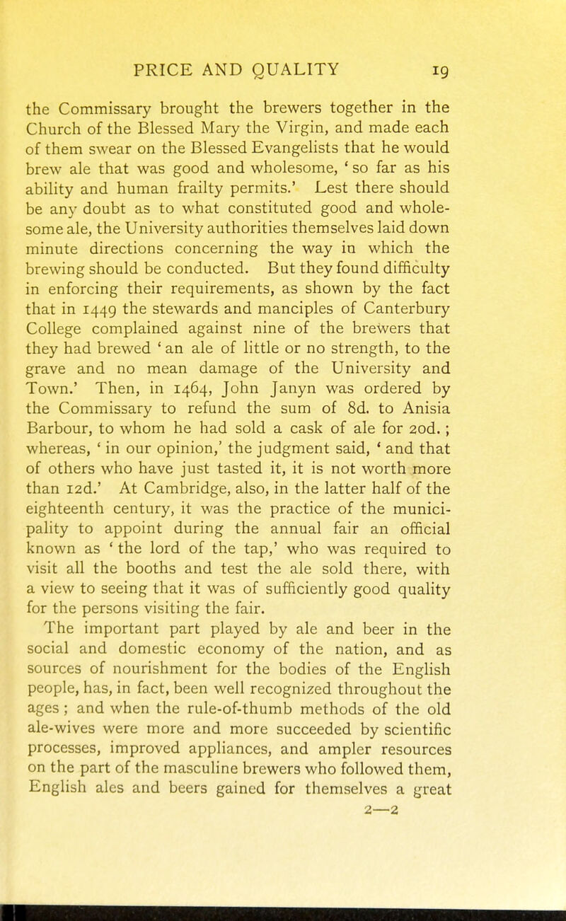 the Commissary brought the brewers together in the Church of the Blessed Mary the Virgin, and made each of them swear on the Blessed Evangelists that he would brew ale that was good and wholesome, ' so far as his ability and human frailty permits.' Lest there should be any doubt as to what constituted good and whole- some ale, the University authorities themselves laid down minute directions concerning the way in which the brewing should be conducted. But they found difficulty in enforcing their requirements, as shown by the fact that in 1449 the stewards and manciples of Canterbury College complained against nine of the brewers that they had brewed ' an ale of little or no strength, to the grave and no mean damage of the University and Town.' Then, in 1464, John Janyn was ordered by the Commissary to refund the sum of 8d. to Anisia Barbour, to whom he had sold a cask of ale for 2od.; whereas, ' in our opinion,' the judgment said, * and that of others who have just tasted it, it is not worth more than I2d.' At Cambridge, also, in the latter half of the eighteenth century, it was the practice of the munici- pality to appoint during the annual fair an official known as * the lord of the tap,' who was required to visit all the booths and test the ale sold there, with a view to seeing that it was of sufficiently good quality for the persons visiting the fair. The important part played by ale and beer in the social and domestic economy of the nation, and as sources of nourishment for the bodies of the English people, has, in fact, been well recognized throughout the ages ; and when the rule-of-thumb methods of the old ale-wives were more and more succeeded by scientific processes, improved appliances, and ampler resources on the part of the masculine brewers who followed them, English ales and beers gained for themselves a great 2—2