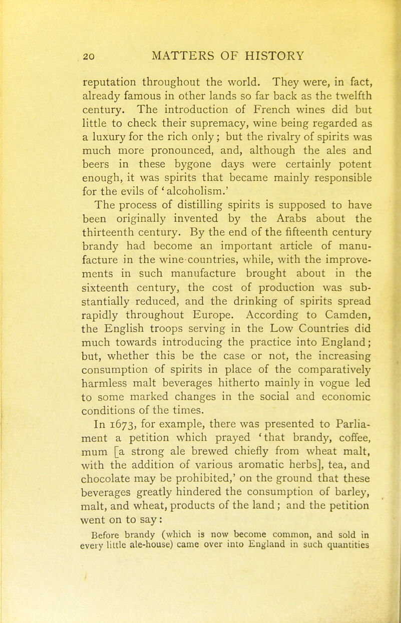 reputation throughout the world. They were, in fact, already famous in other lands so far back as the twelfth century. The introduction of French wines did but little to check their supremacy, wine being regarded as a luxury for the rich only; but the rivalry of spirits was much more pronounced, and, although the ales and beers in these bygone days were certainly potent enough, it was spirits that became mainly responsible for the evils of ' alcoholism.' The process of distilling spirits is supposed to have been originally invented by the Arabs about the thirteenth century. By the end of the fifteenth century brandy had become an important article of manu- facture in the wine-countries, while, with the improve- ments in such manufacture brought about in the sixteenth century, the cost of production was sub- stantially reduced, and the drinking of spirits spread rapidly throughout Europe. According to Camden, the English troops serving in the Low Countries did much towards introducing the practice into England; but, whether this be the case or not, the increasing consumption of spirits in place of the comparatively harmless malt beverages hitherto mainly in vogue led to some marked changes in the social and economic conditions of the times. In 1673, for example, there was presented to Parlia- ment a petition which prayed 'that brandy, coffee, mum [a strong ale brewed chiefly from wheat malt, with the addition of various aromatic herbs], tea, and chocolate may be prohibited,' on the ground that these beverages greatly hindered the consumption of barley, malt, and wheat, products of the land ; and the petition went on to say: Before brandy (which is now become common, and sold in every Ultle ale-house) came over into England in such quantities