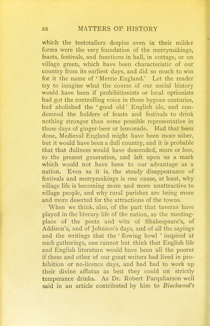 which the teetotallers despise even in their milder forms were the very foundation of the merrymakings, feasts, festivals, and functions in hall, in cottage, or on village green, which have been characteristic of our country from its earliest days, and did so much to win for it the name of ' Merrie England.' Let the reader try to imagine what the course of our social history would have been if prohibitionists or local optionists had got the controlling voice in those bygone centuries, had abolished the ' good old' English ale, and con- demned the holders of feasts and festivals to drink nothing stronger than some possible representative in those days of ginger-beer or lemonade. Had that been done. Medieval England might have been more sober, but it would have been a dull country, and it is probable that that dullness would have descended, more or less, to the present generation, and left upon us a mark which would not have been to our advantage as a nation. Even as it is, the steady disappearance of festivals and merrymakings is one cause, at least, why village life is becoming more and more unattractive to village people, and why rural parishes are being more and more deserted for the attractions of the towns. When we think, also, of the part that taverns have played in the literary life of the nation, as the meeting- place of the poets and wits of Shakespeare's, of Addison's, and of Johnson's da5's, and of all the sayings and the writings that the ' flowing bowl ' inspired at such gatherings, one cannot but think that English life and English literature would have been all the poorer if these and other of our great writers had lived in pro- hibition or no-licence days, and had had to work up their divine afflatus as best they could on strictly temperance drinks. As Dr. Robert Farquharson well said in an article contributed by him to Blackwood's