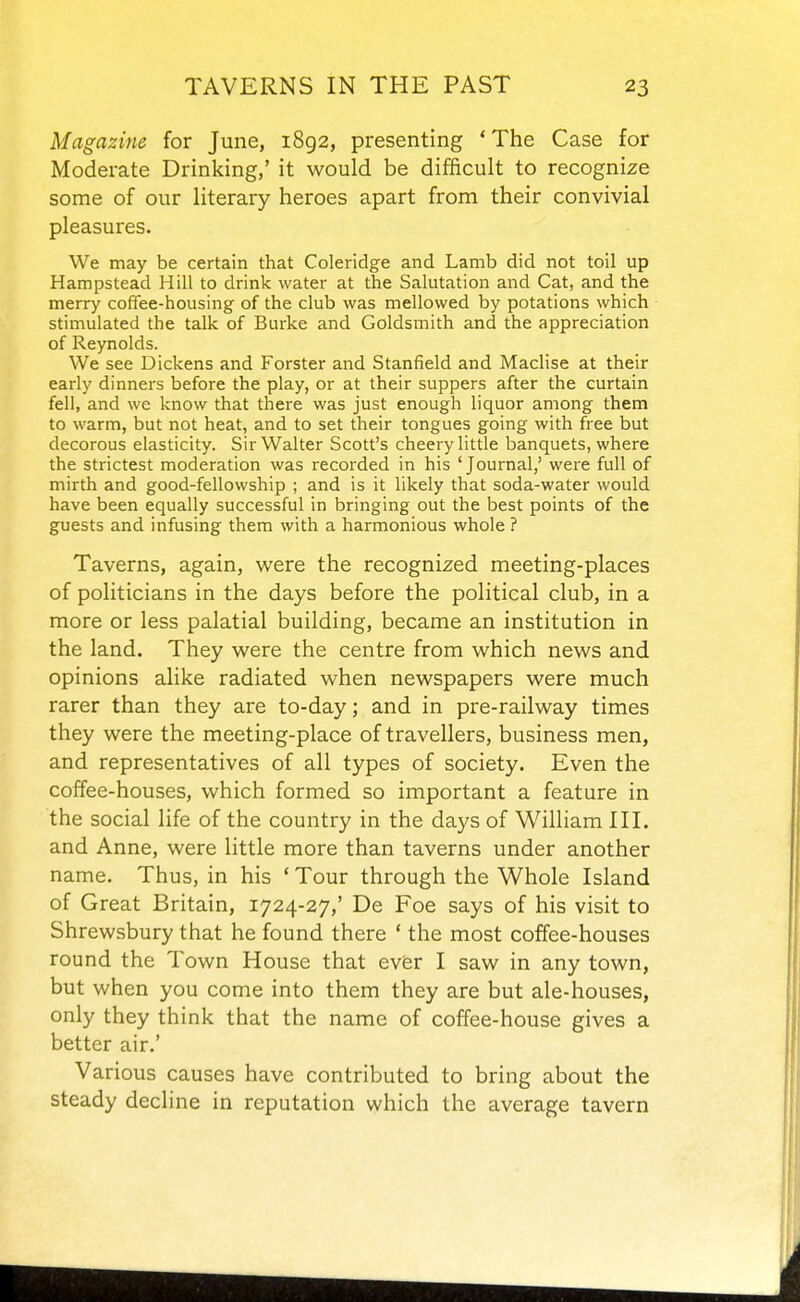 Magazine for June, 1892, presenting * The Case for Moderate Drinking,' it would be difficult to recognize some of our literary heroes apart from their convivial pleasures. We may be certain that Coleridge and Lamb did not toil up Hampstead Hill to drink water at the Salutation and Cat, and the merry coffee-housing of the club was mellowed by potations which stimulated the talk of Burke and Goldsmith and the appreciation of Reynolds. We see Dickens and Forster and Stanfield and Maclise at their early dinners before the play, or at their suppers after the curtain fell, and we know that there was just enough liquor among them to warm, but not heat, and to set their tongues going with free but decorous elasticity. Sir Walter Scott's cheery little banquets, where the strictest moderation was recorded in his 'Journal,' were full of mirth and good-fellowship ; and is it likely that soda-water would have been equally successful in bringing out the best points of the guests and infusing them with a harmonious whole ? Taverns, again, were the recognized meeting-places of politicians in the days before the political club, in a more or less palatial building, became an institution in the land. They w^ere the centre from which news and opinions alike radiated when newspapers were much rarer than they are to-day; and in pre-railway times they were the meeting-place of travellers, business men, and representatives of all types of society. Even the coffee-houses, which formed so important a feature in the social life of the country in the days of William III. and Anne, were little more than taverns under another name. Thus, in his ' Tour through the Whole Island of Great Britain, 1724-27,' De Foe says of his visit to Shrewsbury that he found there ' the most coffee-houses round the Town House that evfer I saw in any town, but when you come into them they are but ale-houses, only they think that the name of coffee-house gives a better air.' Various causes have contributed to bring about the steady decline in reputation which the average tavern