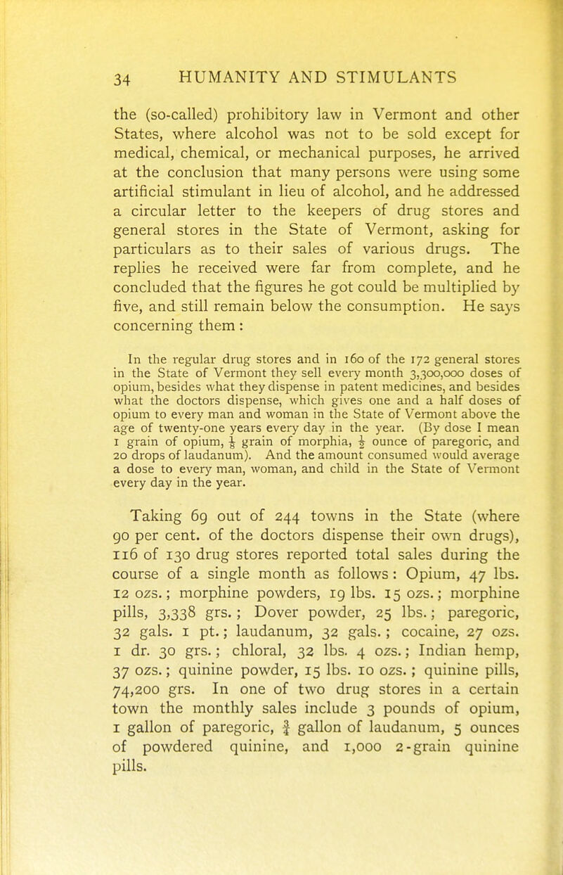 the (so-called) prohibitory law in Vermont and other States, where alcohol was not to be sold except for medical, chemical, or mechanical purposes, he arrived at the conclusion that many persons were using some artificial stimulant in lieu of alcohol, and he addressed a circular letter to the keepers of drug stores and general stores in the State of Vermont, asking for particulars as to their sales of various drugs. The replies he received were far from complete, and he concluded that the figures he got could be multiplied by five, and still remain below the consumption. He says concerning them: In the regular drug stores and in i6o of the 172 general stores in the State of Vermont they sell every month 3,300,000 doses of opium, besides what they dispense in patent medicines, and besides what the doctors dispense, which gives one and a half doses of opium to every man and woman in the State of Vermont above the age of twenty-one years every day in the year. (By dose I mean I grain of opium, ^ grain of morphia, ^ ounce of paregoric, and 20 drops of laudanum). And the amount consumed would average a dose to every man, woman, and child in the State of Vermont every day in the year. Taking 69 out of 244 towns in the State (where go per cent, of the doctors dispense their own drugs), 116 of 130 drug stores reported total sales during the course of a single month as follows: Opium, 47 lbs. 12 ozs.; morphine powders, 19 lbs. 150ZS.; morphine pills, 3,338 grs.; Dover powder, 25 lbs.; paregoric, 32 gals. I pt.; laudanum, 32 gals.; cocaine, 27 ozs. I dr. 30 grs.; chloral, 32 lbs. 4 ozs.; Indian hemp, 37 ozs.; quinine powder, 15 lbs. 10 ozs.; quinine pills, 74,200 grs. In one of two drug stores in a certain town the monthly sales include 3 pounds of opium, I gallon of paregoric, f gallon of laudanum, 5 ounces of powdered quinine, and 1,000 2-grain quinine pills.