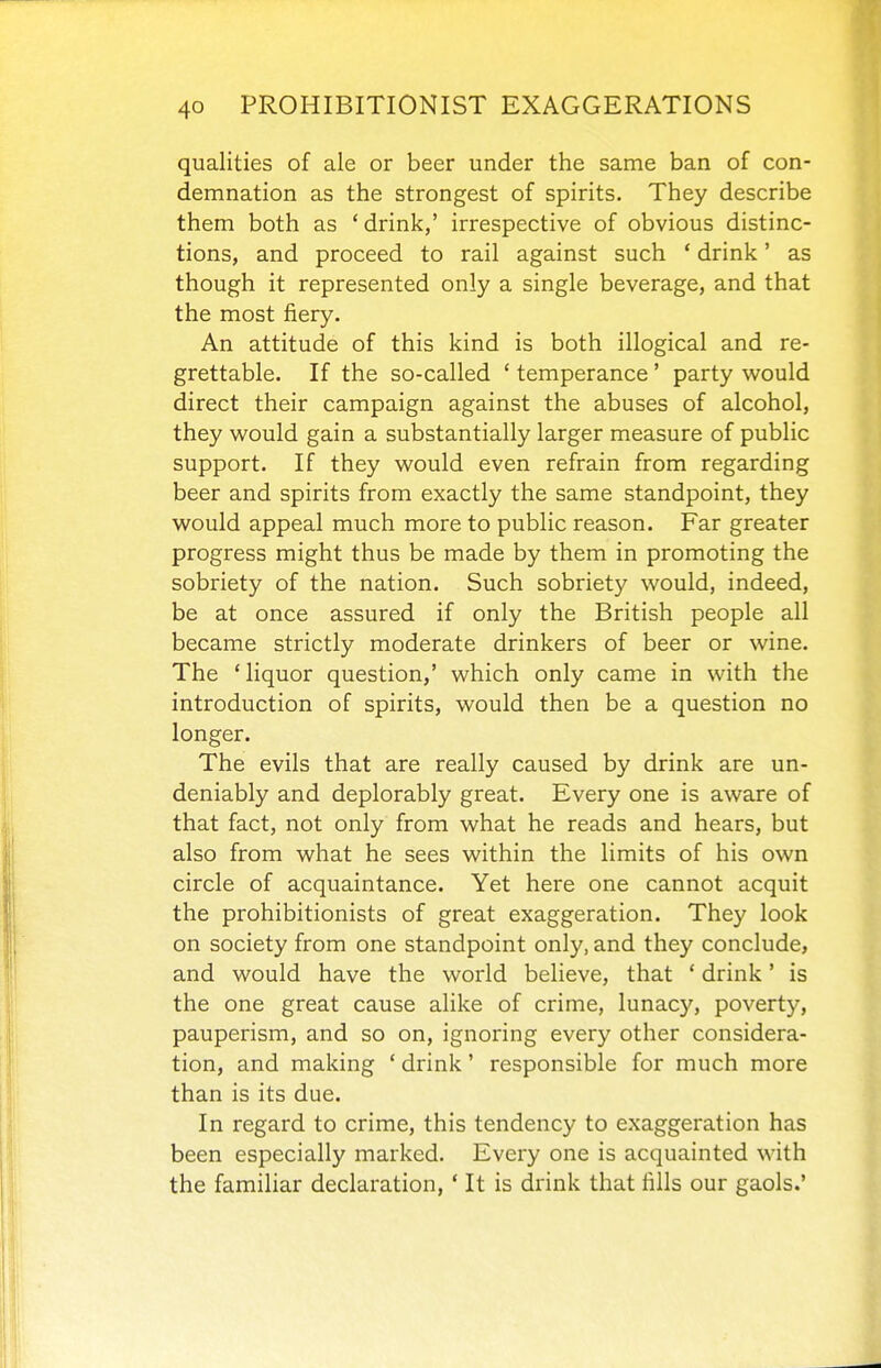 qualities of ale or beer under the same ban of con- demnation as the strongest of spirits. They describe them both as 'drink,' irrespective of obvious distinc- tions, and proceed to rail against such ' drink' as though it represented only a single beverage, and that the most fiery. An attitude of this kind is both illogical and re- grettable. If the so-called ' temperance' party would direct their campaign against the abuses of alcohol, they would gain a substantially larger measure of public support. If they would even refrain from regarding beer and spirits from exactly the same standpoint, they would appeal much more to public reason. Far greater progress might thus be made by them in promoting the sobriety of the nation. Such sobriety would, indeed, be at once assured if only the British people all became strictly moderate drinkers of beer or wine. The 'liquor question,' which only came in with the introduction of spirits, would then be a question no longer. The evils that are really caused by drink are un- deniably and deplorably great. Every one is aware of that fact, not only from what he reads and hears, but also from what he sees within the limits of his own circle of acquaintance. Yet here one cannot acquit the prohibitionists of great exaggeration. They look on society from one standpoint only, and they conclude, and would have the world believe, that ' drink' is the one great cause alike of crime, lunacy, poverty, pauperism, and so on, ignoring every other considera- tion, and making ' drink' responsible for much more than is its due. In regard to crime, this tendency to exaggeration has been especially marked. Every one is acquainted with the familiar declaration, ' It is drink that fills our gaols.'