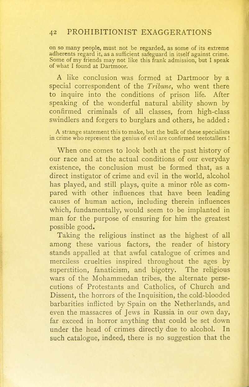 on so many people, must not be regarded, as some of its extreme adherents regard it, as a sufficient safeguard in itself against crime. Some of my friends may not like this frank admission, but I speak of what I found at Dartmoor. A like conclusion was formed at Dartmoor by a special correspondent of the Tribune, who went there to inquire into the conditions of prison life. After speaking of the wonderful natural ability shown by confirmed criminals of all classes, from high-class swindlers and forgers to burglars and others, he added: A strange statement this to make, but the bulk of these specialists in crime who represent the genius of evil are confirmed teetotallers ! When one comes to look both at the past history of our race and at the actual conditions of our everyday existence, the conclusion must be formed that, as a direct instigator of crime and evil in the world, alcohol has played, and still plays, quite a minor role as com- pared with other influences that have been leading causes of human action, including therein influences which, fundamentally, would seem to be implanted in man for the purpose of ensuring for him the greatest possible good. Taking the religious instinct as the highest of all among these various factors, the reader of history stands appalled at that awful catalogue of crimes and merciless cruelties inspired throughout the ages by superstition, fanaticism, and bigotry. The religious wars of the Mohammedan tribes, the alternate perse- cutions of Protestants and Catholics, of Church and Dissent, the horrors of the Inquisition, the cold-blooded barbarities inflicted by Spain on the Netherlands, and even the massacres of Jews in Russia in our own day, far exceed in horror anything that could be set down under the head of crimes directly due to alcohol. In such catalogue, indeed, there is no suggestion that the