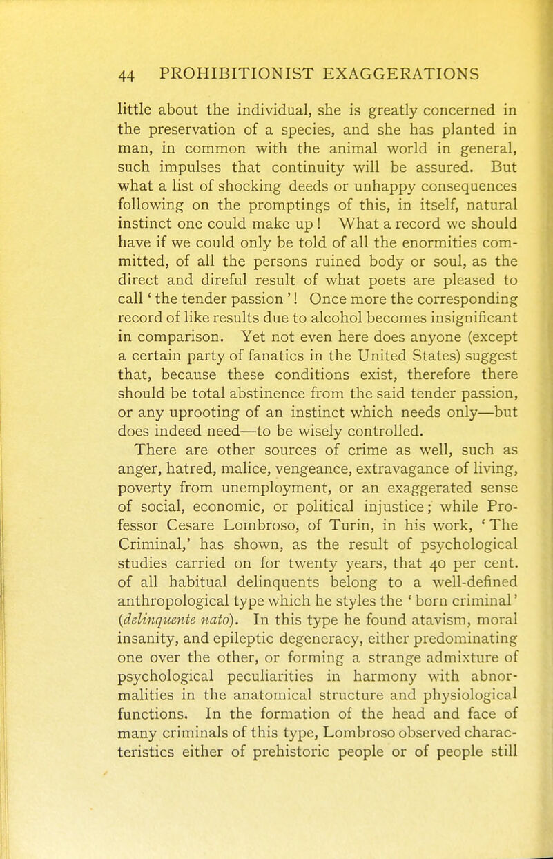 little about the individual, she is greatly concerned in the preservation of a species, and she has planted in man, in common w^ith the animal v^orld in general, such impulses that continuity will be assured. But what a list of shocking deeds or unhappy consequences following on the promptings of this, in itself, natural instinct one could make up ! What a record we should have if we could only be told of all the enormities com- mitted, of all the persons ruined body or soul, as the direct and direful result of what poets are pleased to call' the tender passion '! Once more the corresponding record of like results due to alcohol becomes insignificant in comparison. Yet not even here does anyone (except a certain party of fanatics in the United States) suggest that, because these conditions exist, therefore there should be total abstinence from the said tender passion, or any uprooting of an instinct which needs only—but does indeed need—to be wisely controlled. There are other sources of crime as well, such as anger, hatred, malice, vengeance, extravagance of living, poverty from unemployment, or an exaggerated sense of social, economic, or political injustice; while Pro- fessor Cesare Lombroso, of Turin, in his work, ' The Criminal,' has shown, as the result of psychological studies carried on for twenty j^ears, that 40 per cent, of all habitual delinquents belong to a well-defined anthropological type which he styles the ' born criminal' {delinquente nato). In this type he found atavism, moral insanity, and epileptic degeneracy, either predominating one over the other, or forming a strange admixture of psychological peculiarities in harmony with abnor- malities in the anatomical structure and physiological functions. In the formation of the head and face of many criminals of this type, Lombroso observed charac- teristics either of prehistoric people or of people still