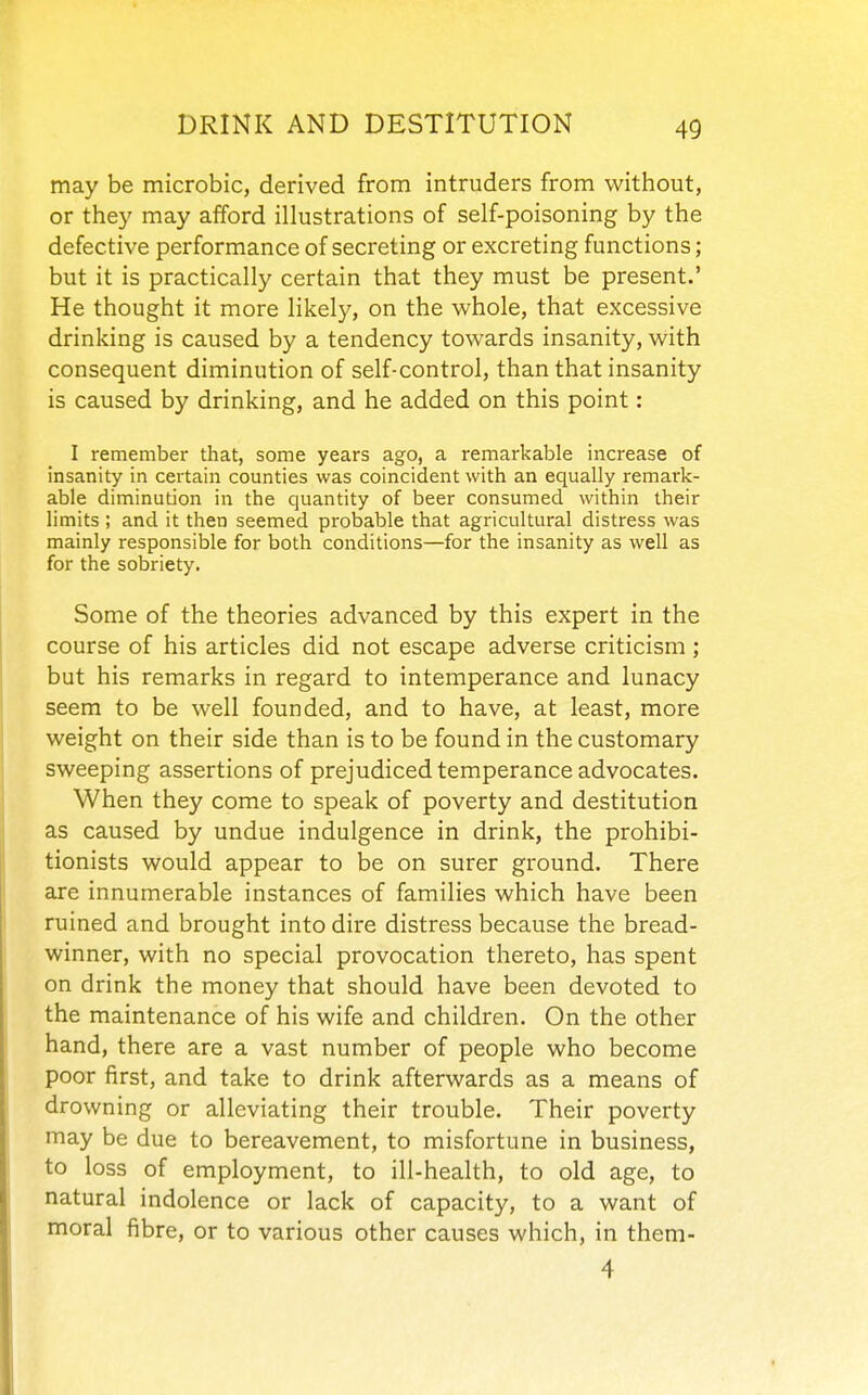 may be microbic, derived from intruders from without, or they may afford illustrations of self-poisoning by the defective performance of secreting or excreting functions; but it is practically certain that they must be present.' He thought it more likely, on the whole, that excessive drinking is caused by a tendency towards insanity, with consequent diminution of self-control, than that insanity is caused by drinking, and he added on this point: I remember that, some years ago, a remarkable increase of insanity in certain counties was coincident witli an equally remark- able diminution in the quantity of beer consumed within their limits ; and it then seemed probable that agricultural distress was mainly responsible for both conditions—for the insanity as well as for the sobriety. Some of the theories advanced by this expert in the course of his articles did not escape adverse criticism ; but his remarks in regard to intemperance and lunacy seem to be well founded, and to have, at least, more weight on their side than is to be found in the customary sweeping assertions of prejudiced temperance advocates. When they come to speak of poverty and destitution as caused by undue indulgence in drink, the prohibi- tionists would appear to be on surer ground. There are innumerable instances of families which have been ruined and brought into dire distress because the bread- winner, with no special provocation thereto, has spent on drink the money that should have been devoted to the maintenance of his wife and children. On the other hand, there are a vast number of people who become poor first, and take to drink afterwards as a means of drowning or alleviating their trouble. Their poverty may be due to bereavement, to misfortune in business, to loss of employment, to ill-health, to old age, to natural indolence or lack of capacity, to a want of moral fibre, or to various other causes which, in them- 4