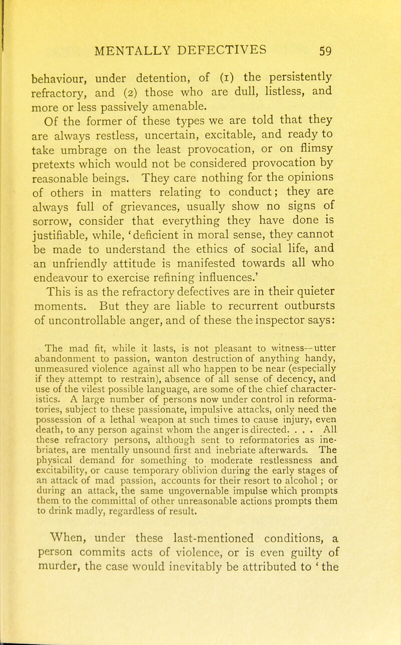 behaviour, under detention, of (i) the persistently refractory, and (2) those who are dull, listless, and more or less passively amenable. Of the former of these types we are told that they are always restless, uncertain, excitable, and ready to take umbrage on the least provocation, or on flimsy pretexts which would not be considered provocation by reasonable beings. They care nothing for the opinions of others in matters relating to conduct; they are always full of grievances, usually show no signs of sorrow, consider that everything they have done is justifiable, while, ' deficient in moral sense, they cannot be made to understand the ethics of social life, and an unfriendly attitude is manifested towards all who endeavour to exercise refining influences.' This is as the refractory defectives are in their quieter moments. But they are liable to recurrent outbursts of uncontrollable anger, and of these the inspector says: The mad fit, while it lasts, is not pleasant to witness—utter abandonment to passion, wanton destruction of anything handy, unmeasured violence against all who happen to be near (especially if they attempt to restrain), absence of all sense of decency, and use of the vilest possible language, are some of the chief character- istics. A large number of persons now under control in reforma- tories, subject to these passionate, impulsive attacks, only need the possession of a lethal weapon at such times to cause injury, even death, to any person against whom the anger is directed. . . . All these refractory persons, although sent to reformatories as ine- briates, are mentally unsound first and inebriate afterwards. The physical demand for something to moderate restlessness and excitability, or cause temporary oblivion during the early stages of an attack of mad passion, accounts for their resort to alcohol; or during an attack, the same ungovernable impulse which prompts them to the committal of other unreasonable actions prompts them to drink madly, regardless of result. When, under these last-mentioned conditions, a person commits acts of violence, or is even guilty of murder, the case would inevitably be attributed to ' the