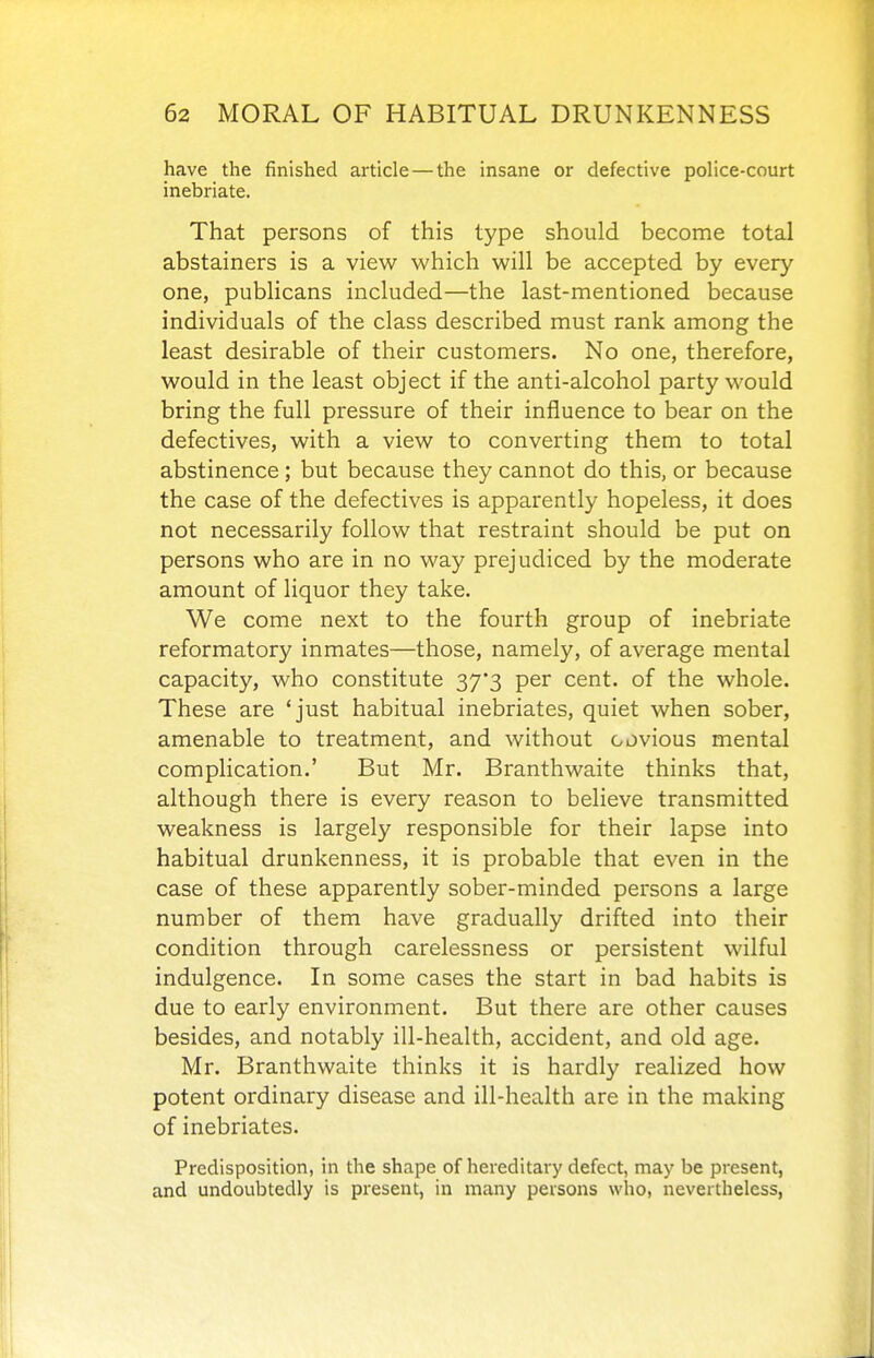 have the finished article — the insane or defective police-court inebriate. That persons of this type should become total abstainers is a view which will be accepted by every one, publicans included—the last-mentioned because individuals of the class described must rank among the least desirable of their customers. No one, therefore, would in the least object if the anti-alcohol party would bring the full pressure of their influence to bear on the defectives, with a view to converting them to total abstinence; but because they cannot do this, or because the case of the defectives is apparently hopeless, it does not necessarily follow that restraint should be put on persons who are in no way prejudiced by the moderate amount of liquor they take. We come next to the fourth group of inebriate reformatory inmates—those, namely, of average mental capacity, who constitute 37*3 per cent, of the whole. These are 'just habitual inebriates, quiet when sober, amenable to treatment, and without oovious mental complication.' But Mr. Branthwaite thinks that, although there is every reason to believe transmitted weakness is largely responsible for their lapse into habitual drunkenness, it is probable that even in the case of these apparently sober-minded persons a large number of them have gradually drifted into their condition through carelessness or persistent wilful indulgence. In some cases the start in bad habits is due to early environment. But there are other causes besides, and notably ill-health, accident, and old age. Mr. Branthwaite thinks it is hardly realized how potent ordinary disease and ill-health are in the making of inebriates. Predisposition, in the shape of hereditary defect, may be present, and undoubtedly is present, in many persons who, nevertheless,