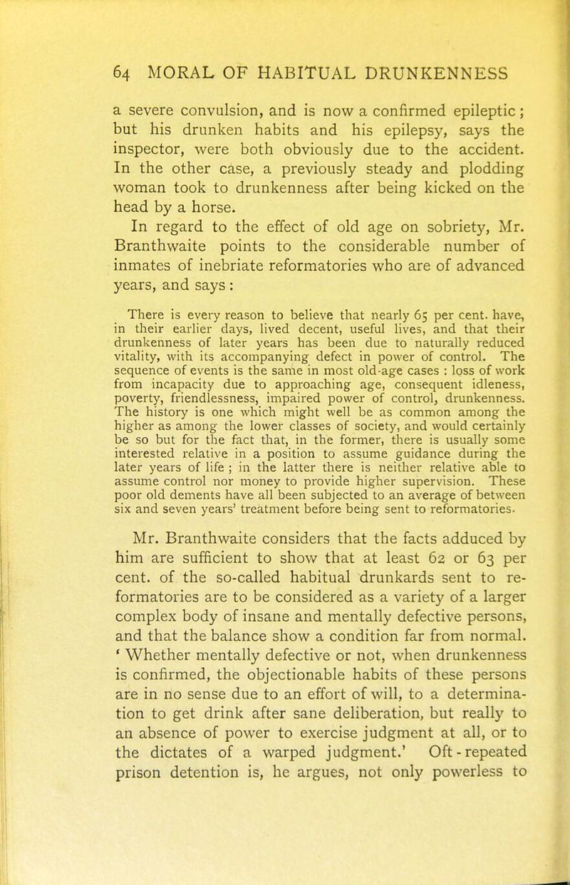 a severe convulsion, and is now a confirmed epileptic; but his drunken habits and his epilepsy, says the inspector, were both obviously due to the accident. In the other case, a previously steady and plodding woman took to drunkenness after being kicked on the head by a horse. In regard to the effect of old age on sobriety, Mr. Branthwaite points to the considerable number of inmates of inebriate reformatories who are of advanced years, and says: There is every reason to believe that nearly 65 per cent, have, in their earlier days, lived decent, useful lives, and that their drunkenness of later years has been due to naturally reduced vitality, with its accompanying defect in power of control. The sequence of events is the same in most old-age cases : loss of work from incapacity due to approaching age, consequent idleness, poverty, friendlessness, impaired power of control, drunkenness. The history is one which might well be as common among the higher as among the lower classes of society, and would certainly be so but for the fact that, in the former, there is usually some interested relative in a position to assume guidance during the later years of life ; in the latter there is neither relative able to assume control nor money to provide higher supervision. These poor old dements have all been subjected to an average of between six and seven years' treatment before being sent to reformatories. Mr. Branthwaite considers that the facts adduced by him are sufficient to show that at least 62 or 63 per cent, of the so-called habitual drunkards sent to re- formatories are to be considered as a variety of a larger complex body of insane and mentally defective persons, and that the balance show a condition far from normal. ' Whether mentally defective or not, when drunkenness is coniirmed, the objectionable habits of these persons are in no sense due to an effort of will, to a determina- tion to get drink after sane deliberation, but really to an absence of power to exercise judgment at all, or to the dictates of a warped judgment.' Oft-repeated prison detention is, he argues, not only powerless to