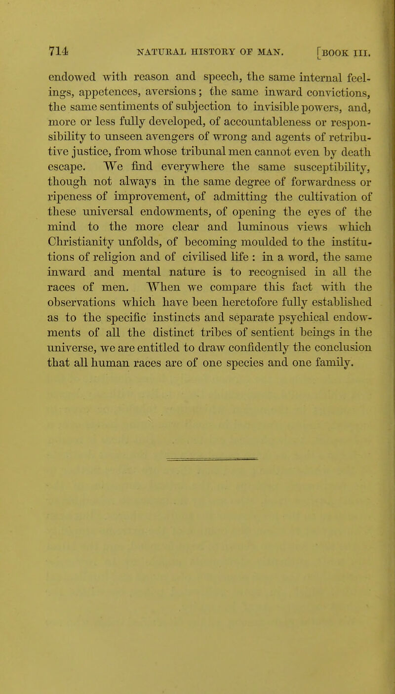 endowed with reason and speech, the same internal feel- ings, appetences, aversions; the same inward convictions, the same sentiments of subjection to invisible powers, and, more or less fully developed, of accountableness or respon- sibility to unseen avengers of wrong and agents of retribu- tive justice, from whose tribunal men cannot even by death escape. We find everywhere the same susceptibility, though not always in the same degree of forwardness or ripeness of improvement, of admitting the cultivation of these universal endowments, of opening the eyes of the mind to the more clear and luminous views which Christianity unfolds, of becoming moulded to the institu- tions of religion and of civilised life : in a word, the same inward and mental nature is to recognised in all the races of men. When we compare this fact with the observations which have been heretofore fully established as to the specific instincts and separate psychical endow- ments of all the distinct tribes of sentient beings in the universe, we are entitled to draw confidently the conclusion that all human races are of one species and one family.