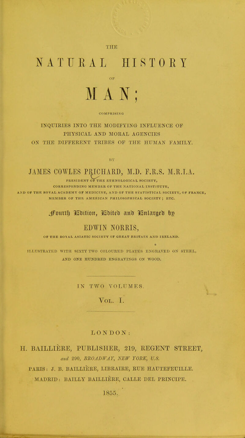 NATURAL HISTORY OF MAN; COMPRISING INQUIEIES INTO THE MODIFYING- INFLUENCE OF PHYSICAL AND MORAL AGENCIES ON THE DIFFERENT TRIBES OF THE HUMAN FAMILY. JAMES COWLES PRICHARD, M.D. F.R.S. M.R.I.A. PRESIDENT OF THE ETHNOLOGICAL SOCIETY, CORRESPONDING MEMBER OF THE NATIONAL INSTITUTE, AND OF THE ROYAL ACADEMY OF MEDICINE, AND OF THE Sl'ATISTICAL SOCIETY, OF FRANCE, MEMBER OF THE AMERICAN PHILOSOPHICAL SOCIETY; ETC. OF THE ROYAL ASIATIC SOCIETY OF GREAT BRITAIN AND IRELA.ND. s II.LU.STRAXED WITH SIXTY TWO COLOURED PLATES ENGRAVED ON STEEL, AOT) ONE HUNDRED ENGRAVINGS ON WOOD. LONDON: H. BAILLIERE, PUBLISHER, 219, REGENT STREET, and 290, BROJJDWJF, NEW YORK, U.S. PARIS: J. B, BAILLIERE, LIBRAIRE, RUB HAUTEFEUILLE. MADRID: BAILLY BAILLIERE, CALLE DEL PRINCIPE. . 1855. dfmirtij 3St)ittoit, W^iUt^ anti 3Sn(arQeti 6^ EDWIN NORRIS IN TWO VOLUMES. Vol. I.