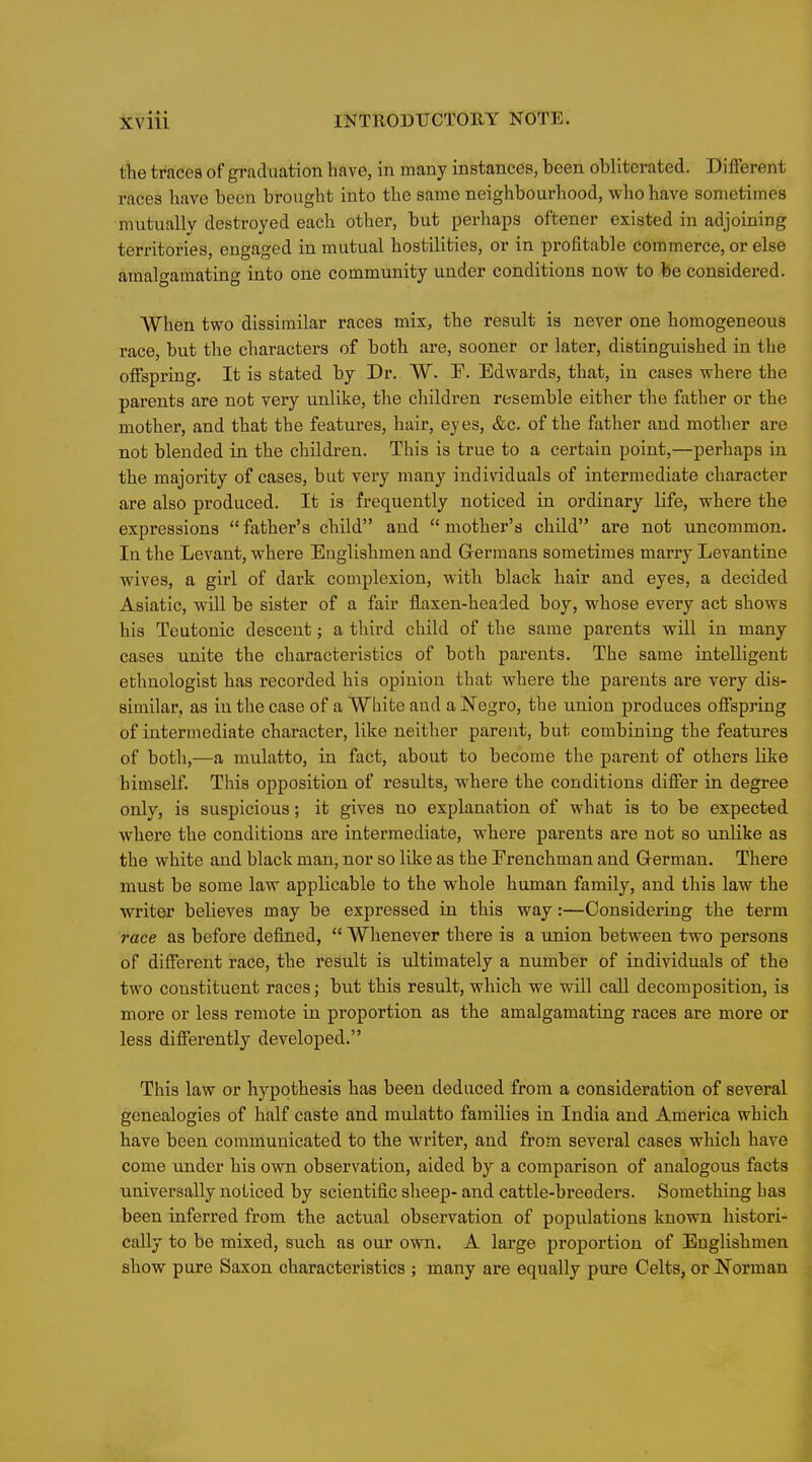 tlie traces of graduation have, in many instances, heen obliterated. Different races have been brought into the same neighbourhood, who have sometimes mutuallv destroyed each other, but pei*haps oftener existed in adjoining territories, engaged in mutual hostilities, or in profitable commerce, or else amalgamating into one community under conditions now to be considered. When two dissimilar races mis, the result is never one homogeneous race, but the characters of both are, sooner or later, distinguished in the offspring. It is stated by Dr. W. F. Edwards, that, in cases where the parents are not very unlike, the children resemble either the father or the mother, and that the features, hair, eyes, &c. of the father and mother are not blended in the children. This is true to a certain point,—perhaps in the majority of cases, but very many individuals of intermediate character are also produced. It is frequently noticed in ordinary life, where the expressions father's child and mother's child are not uncommon. In the Levant, where Englishmen and Germans sometimes marry Levantine wives, a girl of dark complexion, with black hair and eyes, a decided Asiatic, will be sister of a fair flaxen-headed boy, whose every act shows his Teutonic descent; a third child of the same parents will in many cases unite the characteristics of both parents. The same intelligent ethnologist has recorded his opinion that where the parents are very dis- similar, as in the case of a Wbifce and a Negro, the union produces offspring of intermediate character, like neither parent, but combining the features of both,—a mulatto, in fact, about to become the parent of others like himself. This opposition of results, where the conditions differ in degree only, is suspicious; it gives no explanation of what is to be expected where the conditions are intermediate, where parents are not so unlike as the white and black man, nor so like as the Frenchman and German. There must be some law applicable to the whole human family, and this law the writer believes may be expressed in this way:—Considering the term race as before defined,  Whenever there is a union between two persons of different race, the result is ultimately a number of individuals of the two constituent races; but this result, which we will call decomposition, is more or less remote in proportion as the amalgamating races are more or less differently developed. This law or hypothesis has been deduced from a consideration of several genealogies of half caste and mulatto families in India and America which have been communicated to the writer, and from several cases which have come under his ovm observation, aided by a comparison of analogous facts universally noticed by scientific sheep- and cattle-breeders. Something has been inferred from the actual observation of populations known histori- cally to be mixed, such as our own. A large proportion of Englishmen show pure Saxon characteristics ; many are equally pure Celts, or Norman