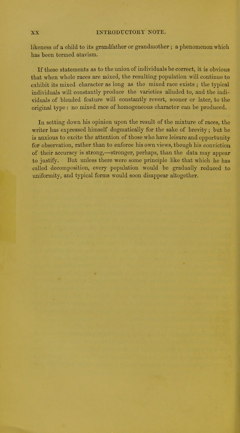 likeness of a child to its grandfather or grandmother ; a phenomenon which has been termed atavism. If these statements as to the union of individuals be correct, it is obvious that when whole races are mixed, the resulting population wiU continue to exhibit its mixed character as long as the mixed race exists ; the typical individuals will constantly produce the varieties alluded to, and the indi- viduals of blended feature will constantly revert, sooner or later, to the original type: no mixed race of homogeneous character can be produced. In setting down his opinion upon the result of the mixture of races, the writer has expressed himself dogmatically for the sake of brevity; but he is anxious to excite the attention of those who have leisure and opportunity for observation, rather than to enforce his own views, though his conviction of their accuracy is strong,—stronger, perhaps, than the data may appear to justify. But unless there were some principle like that which he has called decomposition, every population would be gradually reduced to uniformity, and typical forms would soon disappear altogether.