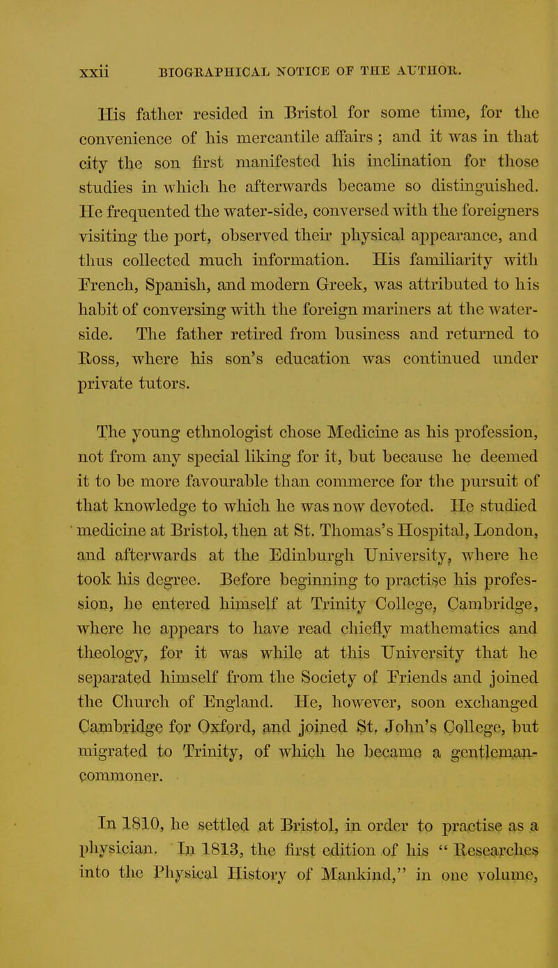 His father resided in Bristol for some time, for the convenience of his mercantile affairs; and it was in that city the son first manifested his inclination for those studies in which he afterwards became so distinguished. He frequented the water-side, conversed with the foreigners visiting the port, observed their physical appearance, and thus collected much information. His familiarity with French, Spanish, and modern Greek, was attributed to his habit of conversing with the foreign mariners at the water- side. The father retired from business and returned to E^oss, where his son's education was continued under private tutors. The young ethnologist chose Medicine as his profession, not from any special liking for it, but because he deemed it to be more favourable than commerce for the pursuit of that knowledge to which he was now devoted. He studied medicine at Bristol, then at St. Thomas's Hospital, London, and afterwards at the Edinburgh University^ where he took his degree. Before beginning to practise his profes- sion, he entered himself at Trinity College, Cambridge, where he appears to have read chiefly mathematics and tlieology, for it was while at this University that he separated himself from the Society of Friends and joined the Church of England. He, however, soon exchanged Cambridge for Oxford, and joined St, John's College, but migrated to Trinity, of which he became a gentleman- commoner. In ,1810, he settled at Bristol, in order to practise as a physician. In 1813, the first edition of his  llesesarckes into the Physical History of Mankind, in one volume,