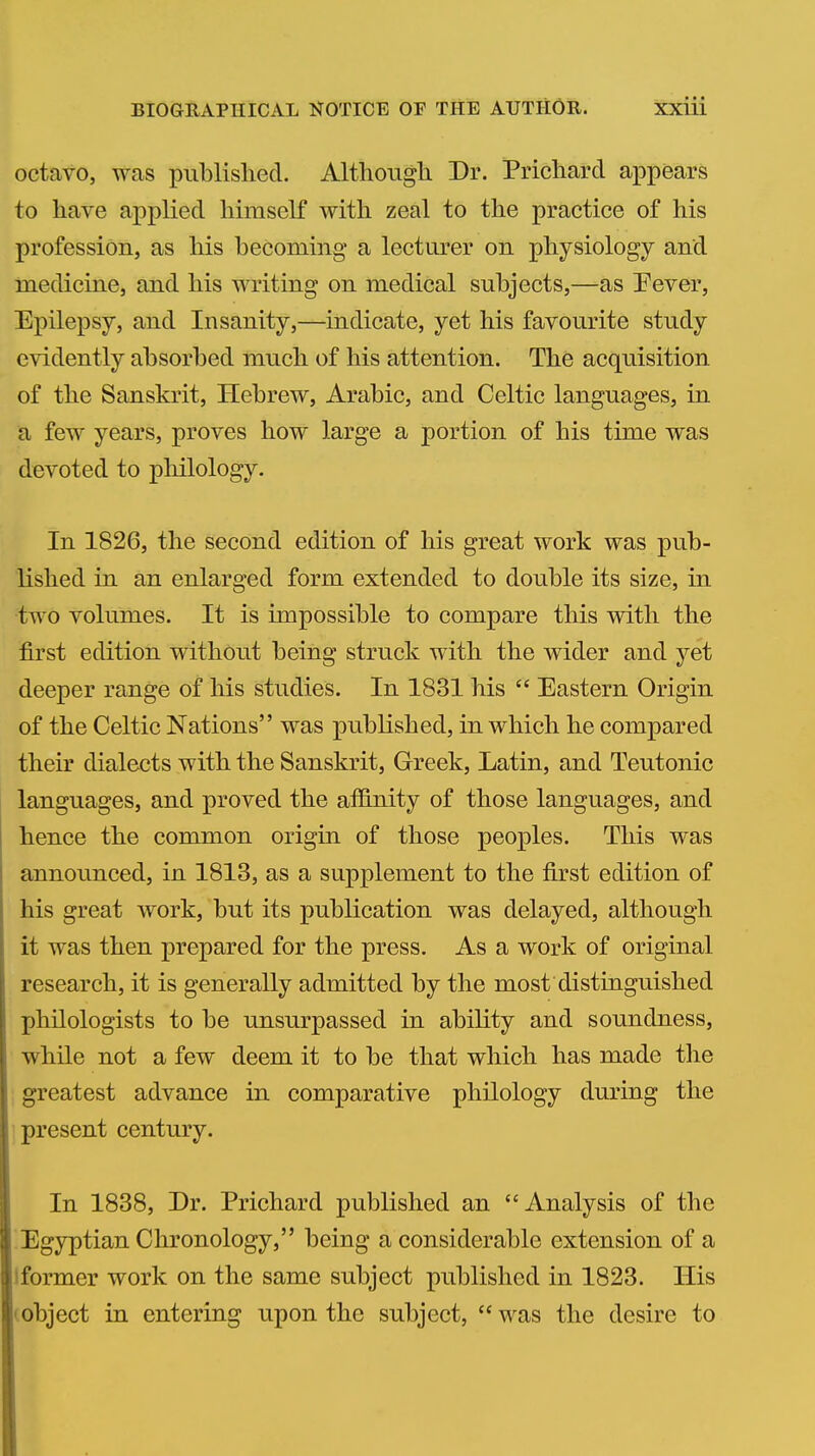 octavo, was published. Althougli Dr. Prichard appears to have applied himself with zeal to the practice of his profession, as liis becoming a lecturer on physiology and medicine, and his writing on medical subjects,—as Pever, Epilepsy, and Insanity,—indicate, yet his favourite study evidently absorbed much of his attention. The acquisition of the Sanskrit, Hebrew, Arabic, and Celtic languages, in a few years, proves how large a portion of his time was devoted to philology. In 1826, the second edition of his great work was pub- lished in an enlarged form extended to double its size, in two volumes. It is impossible to compare this with the first edition without being struck with the wider and yet deeper range of his studies. In 1831 his  Eastern Origin of the Celtic Nations was published, in which he compared their dialects with the Sanskrit, Greek, Latin, and Teutonic languages, and proved the affinity of those languages, and hence the common origin of those peoples. This was announced, in 1813, as a supplement to the first edition of his great work, but its publication was delayed, although it was then prepared for the press. As a work of original research, it is generally admitted by the most distinguished philologists to be unsurpassed in ability and soundness, while not a few deem it to be that which has made the greatest advance in comparative philology during the •present century. In 1838, Dr. Prichard published an Analysis of the Egyptian Chronology, being a considerable extension of a Iformer work on the same subject published in 1823. His (object in entering upon the subject,  was the desire to