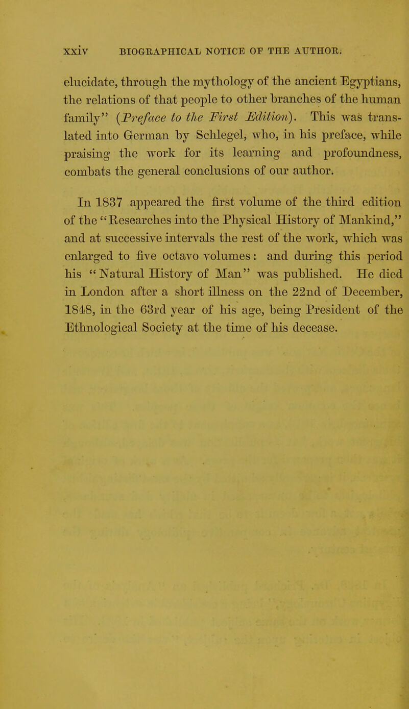 elucidate, through the mythology of the ancient Egyptians, the relations of that people to other branches of the human family {Treface to the First Edition). This was trans- lated into German by Schlegel, who, in his preface, while praising the work for its learning and profoundness, combats the general conclusions of our author. In 1837 appeared the first volume of the thu-d edition of the Researches into the Physical History of Manldnd, and at successive intervals the rest of the work, which was enlarged to five octavo volumes: and during this period his  Natural History of Man was published. He died in London after a short illness on the 22nd of December, 1848, in the 63rd year of his age, being President of the Ethnological Society at the time of his decease.