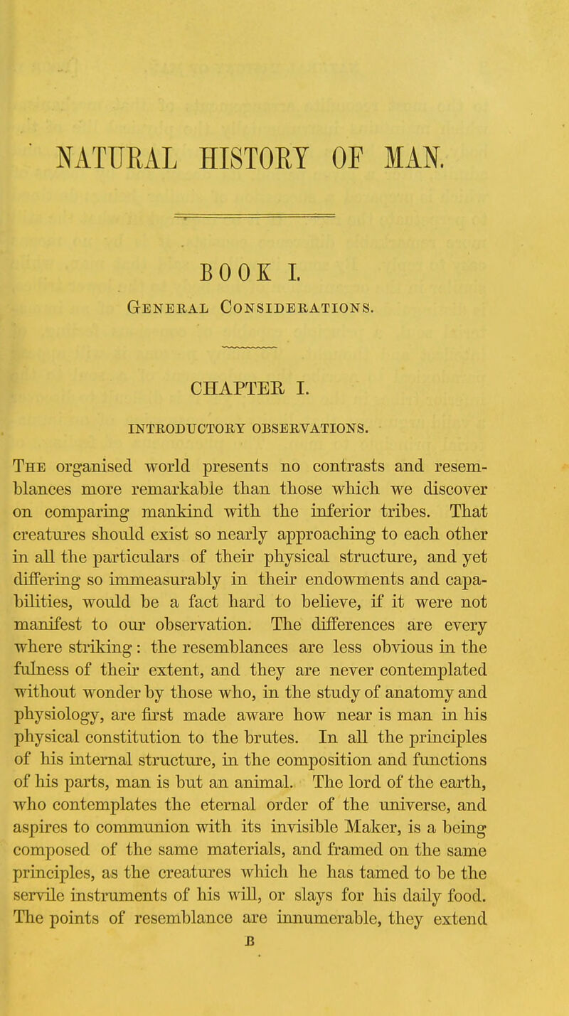 NATURAL HISTORY OF MAN. BOOK I. General Considerations. CHAPTER I. INTRODUCTORY OBSERVATIONS. The organised world presents no contrasts and resem- blances more remarkable than those wMch we discover on comparing mankind with the inferior tribes. That creatures should exist so nearly approaching to each other in all the particulars of their physical structure, and yet differing so immeasurably in their endowments and capa- bilities, would be a fact hard to believe, if it were not manifest to our observation. The differences are every where striking: the resemblances are less obvious in the fulness of their extent, and they are never contemplated without wonder by those who, in the study of anatomy and physiology, are first made aware how near is man in his physical constitution to the brutes. In all the principles of his internal structure, in the composition and functions of his parts, man is but an animal. The lord of the earth, who contemplates the eternal order of the universe, and aspires to communion with its invisible Maker, is a being composed of the same materials, and framed on the same principles, as the creatures which he has tamed to be the servile instruments of his will, or slays for his daUy food. The points of resemblance are innumerable, they extend B