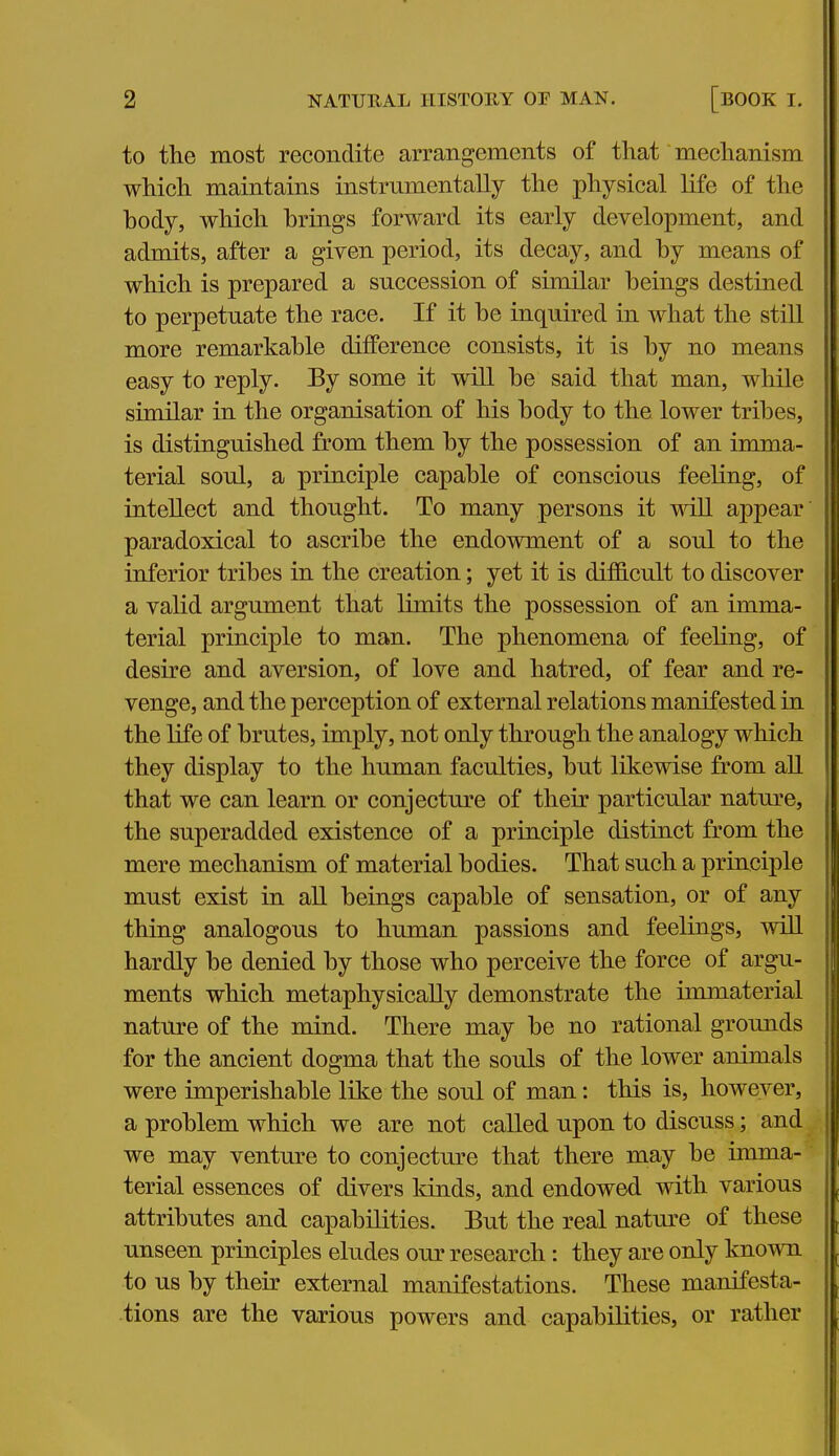 to the most recondite arrangements of that mechanism which maintains instrnmentally the physical life of the hody, which hrings forward its early development, and admits, after a given period, its decay, and by means of which is prepared a succession of similar beings destined to perpetuate the race. If it be inquired in what the still more remarkable difference consists, it is by no means easy to reply. By some it will be said that man, while similar in the organisation of his body to the lower tribes, is distinguished from them by the possession of an imma- terial soul, a principle capable of conscious feeling, of intellect and thought. To many persons it will appear paradoxical to ascribe the endowment of a soul to the inferior tribes in the creation; yet it is difficult to discover a valid argument that limits the possession of an imma- terial principle to man. The phenomena of feeling, of desire and aversion, of love and hatred, of fear and re- venge, and the perception of external relations manifested in the life of brutes, imply, not only through the analogy which they display to the human faculties, but likewise from aU that we can learn or conjecture of their particular nature, the superadded existence of a principle distinct from the mere mechanism of material bodies. That such a principle must exist in all beings capable of sensation, or of any thing analogous to human passions and feelings, will hardly be denied by those who perceive the force of argu- ments which metaphysically demonstrate the immaterial nature of the mind. There may be no rational grounds for the ancient dogma that the souls of the lower animals were imperishable like the soul of man: this is, however, a problem which we are not called upon to discuss; and we may venture to conjecture that there may be imma- terial essences of divers kinds, and endowed with various attributes and capabilities. But the real natm-e of these unseen principles eludes our research: they are only known to us by their external manifestations. These manifesta- tions are the various powers and capabilities, or rather