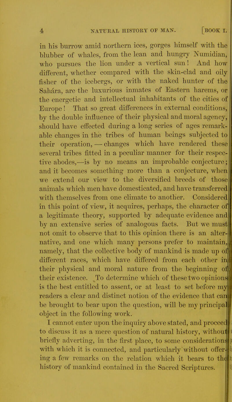 in his burrow amid northern ices, gorges himself with the blubber of whales, from the lean and hungry Numidian, who pursues the lion under a vertical sun! And how different, whether compared with the skin-clad and oily fisher of the icebergs, or with the naked hunter of the Sahara, are the luxurious inmates of Eastern harems, or the energetic and intellectual inhabitants of the cities of Europe ! That so great differences in external conditions, by the double influence of their physical and moral agency, should have effected during a long series of ages remark- able changes in the tribes of human beings subjected to their operation, — changes which have rendered these several tribes fitted in a peculiar manner for their respec- tive abodes,—is by no means an improbable conjecture; and it becomes something more than a conjecture, when we extend om' view to the diversified breeds of those animals which men have domesticated, and have transferred with themselves from one climate to another. Considered in this point of view, it acquires, perhaps, the character of a legitimate theory, supported by adequate evidence and by an extensive series of analogous facts. But we must not omit to observe that to this opinion there is an alter- native, and one which many persons prefer to maintain, namely, that the collective body of mankind is made up on different races, which have differed from each other inl their physical and moral nature from the beginning on their existence. To determine which of these two ojDiniona is the best entitled to assent, or at least to set before myl readers a clear and distinct notion of the evidence that cam be brought to bear upon the question, will be my princij)al object in the following work. I cannot enter upon the inquiry above stated, and proceec to discuss it as a mere question of natm'al history, withou briefly adverting, in the first place, to some consideratiouj with which it is connected, and particularly without offer ing a few remarks on the relation which it bears to th( history of mankind contained in the Sacred Scriptm'cs.