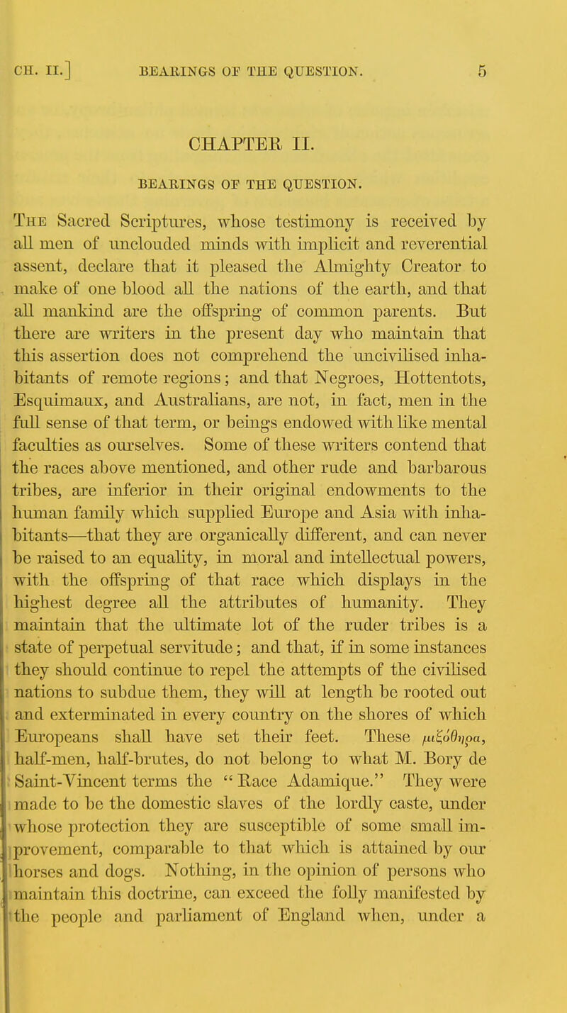 CHAPTER II. BEARINGS OF THE QUESTION. The Sacred Scriptures, whose testimony is received by all men of unclouded minds with implicit and reverential assent, declare that it pleased the Almighty Creator to make of one blood all the nations of the earth, and that all mankind are the offspring of common parents. But there are writers in the present day who maintain that this assertion does not comprehend the uncivilised inha- bitants of remote regions; and that Negroes, Hottentots, Esquimaux, and Australians, are not, in fact, men in the full sense of that term, or beings endowed with like mental faculties as ourselves. Some of these writers contend that the races above mentioned, and other rude and barbarous tribes, are inferior in their original endowments to the human family which supplied Europe and Asia with inha- bitants—that they are organically ditFerent, and can never be raised to an equality, in moral and intellectual powers, with the offspring of that race which displays in the highest degree all the attributes of humanity. They maintain that the ultimate lot of the ruder tribes is a state of perpetual servitude; and that, if in some instances they should continue to repel the attempts of the civilised nations to subdue them, they will at length be rooted out and exterminated in every country on the shores of which Europeans shall have set their feet. These /tti^o6lj;pa, half-men, half-brutes, do not belong to what M. Bory de : Saint-Vincent terms the Bace Adamique. They were made to be the domestic slaves of the lordly caste, under 1 whose protection they are susceptible of some small im- jprovement, comparable to that which is attained by our Ihorses and dogs. Nothing, in the opinion of persons who 1 maintain this doctrine, can exceed the folly manifested by tthe people and parliament of England when, under a