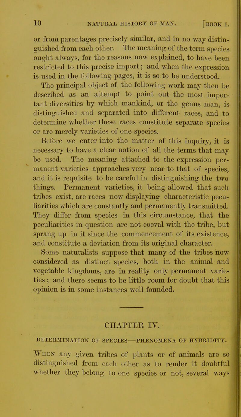 or from parentages precisely similar, and in no way distin- guished from each other. The meaning of the term species ought always, for the reasons now explained, to have been restricted to this precise import; and when the expression is used in the following pages, it is so to be understood. The principal object of the following work may then be described as an attempt to point out the most impor- tant diversities by which mankind, or the genus man, is distinguished and separated into different races, and to determine whether these races constitute separate species or are merely varieties of one species. Before we enter into the matter of this inquiry, it is necessary to have a clear notion of all the terms that may be used. The meaning attached to the expression per- manent varieties approaches very near to that of species, and it is requisite to be careful in distinguishing the two things. Permanent varieties, it being allowed that such tribes exist, are races now displaying characteristic pecu- liarities which are constantly and permanently transmitted. They differ from species in this circumstance, that the peculiarities in question are not coeval with the tribe, but sprang up in it since the cormnencement of its existence, and constitute a deviation from its original character. Some naturalists suppose that many of the tribes now considered as distinct species, both in the animal and vegetable kingdoms, are in reality only permanent varie- ties ; and there seems to be little room for doubt that this opinion is in some instances well founded. CHAPTEE IV. DETERMINATION OF SPECIES—PHENOMENA OP HYBRIDITY. When any given tribes of plants or of animals are so distinguished from each other as to render it doubtful whether they belong to one species or not, several ways-