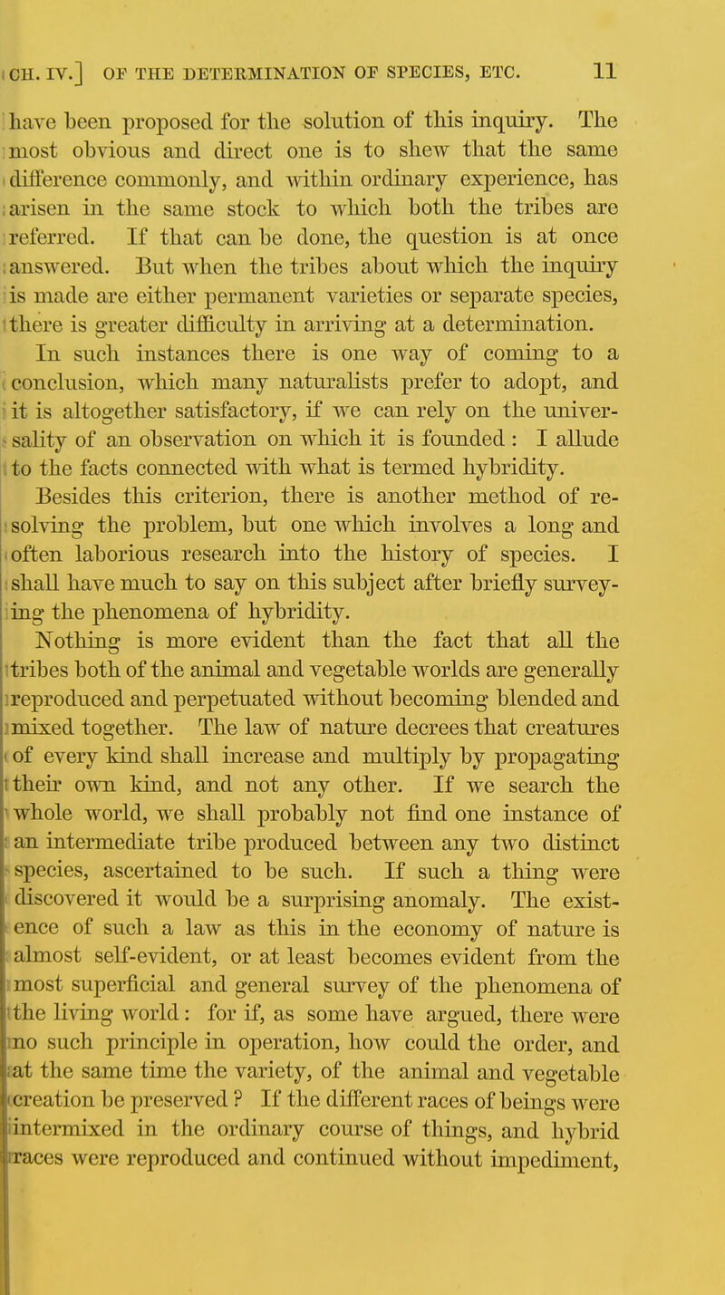 have been proposed for the solution of this inquiry. The most obvious and direct one is to shew that the same I difference commonly, and within ordinary experience, has ; arisen in the same stock to which both the tribes are I referred. If that can be done, the question is at once : answered. But when the tribes about which the inquiry is made are either permanent varieties or separate species, 1 there is greater diflB.culty in arriving at a determination. In such instances there is one way of coming to a I conclusion, which many natm^alists prefer to adopt, and it is altogether satisfactory, if we can rely on the univer- ^ sality of an observation on which it is founded : I allude i to the facts connected with what is termed hybridity. Besides this criterion, there is another method of re- : solving the problem, but one which involves a long and 'Often laborious research into the history of species. I ; shall have much to say on this subject after briefly survey- ing the phenomena of hybridity. Nothing is more evident than the fact that all the itribes both of the animal and vegetable worlds are generally ireproduced and perpetuated without becoming blended and 1 mixed together. The law of nature decrees that creatures (of every kind shall increase and multiply by propagating ttheh' own kind, and not any other. If we search the 1 whole world, we shall probably not find one instance of ; an intermediate tribe produced between any two distinct • species, ascertained to be such. If such a thing were I discovered it would be a surprising anomaly. The exist- t ence of such a law as this in the economy of nature is ; almost self-evident, or at least becomes evident from the I most superficial and general survey of the phenomena of ithe living world: for if, as some have argued, there were mo such principle in operation, how could the order, and fat the same time the variety, of the animal and vegetable Lcreation be preserved ? If the different races of beings were iintermixed in the ordinary course of things, and hybrid rraces were reproduced and continued without impediment,