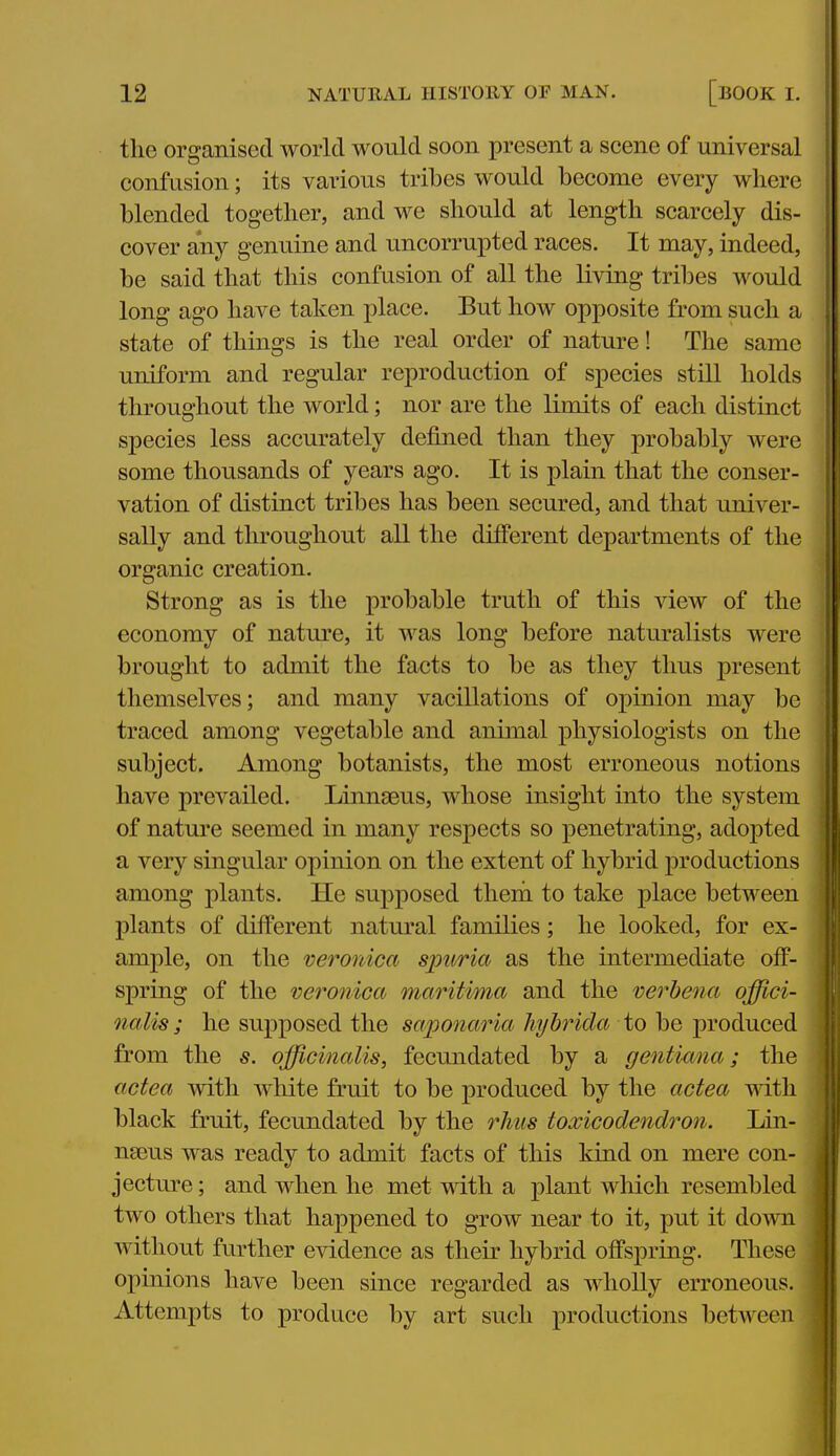 the organised world would soon present a scene of universal confusion; its various tribes would become every where i blended together, and we should at length scarcely dis- cover any genuine and uncorrupted races. It may, indeed, be said that this confusion of all the living tribes would long ago have taken place. But how opposite from such a state of things is the real order of nature! The same uniform and regular reproduction of species still holds throughout the world; nor are the limits of each distinct species less accurately defined than they probably were some thousands of years ago. It is plain that the conser- vation of distinct tribes has been secured, and that univer- sally and tlu'oughout all the dilferent departments of the organic creation. Strong as is the probable truth of this view of the economy of nature, it was long before naturalists were brought to admit the facts to be as they thus present themselves; and many vacillations of opinion may be traced among vegetable and animal physiologists on the subject. Among botanists, the most erroneous notions have prevailed. Linnaeus, whose insight into the system of nature seemed in many respects so penetrating, adopted a very singular opinion on the extent of hybrid productions among plants. He supposed them to take place between plants of different natural families; he looked, for ex- ample, on the veronica spuria as the intermediate off- spring of the veronica maritima and the verbena offici- nalis ; he supposed the saponaria hyhrida to be produced from the s. officinalis, fecundated by a gentiana; the actea with white fruit to be produced by the actea mth black fruit, fecundated by the rhus toxicodendron. Lin- naeus was ready to admit facts of this kind on mere con- , jectm'e; and when he met with a plant which resembled two others that happened to grow near to it, put it down without further evidence as their hybrid offspring. These opinions have been since regarded as wholly erroneous. Attempts to produce by art such productions betAveen