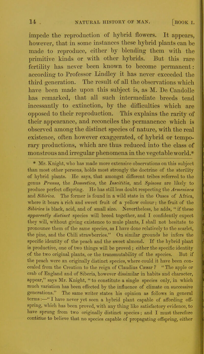 impede tlie reproduction of hybrid flowers. It appears, however, that in some instances these hybrid plants can be made to reproduce, either by blending them with the primitive kinds or with other hybrids. But this rare fertility has never been known to become permanent: according to Professor Lindley it has never exceeded the third generation. The result of all the observations which have been made upon this subject is, as M. De Candolle has remarked, that all such intermediate breeds tend incessantly to extinction, by the difficulties which are opposed to their reproduction. This explains the rarity of their appearance, and reconciles the permanence which is observed among the distinct species of nature, with the real existence, often however exaggerated, of hybrid or tempo- rary productions, which are thus reduced into the class of monstrous and irregular phenomena in the vegetable world.^ * Mr. Knight, who has made more extensive observations on this subject than most otlier persons, holds most strongly the doctrine of the sterility of hybrid plants. He says, that amongst different tribes referred to the genus Prunus, the Bomestica, the Inscititia, and Spinosa are likely to produce perfect offspring. He has still less doubt respecting the Armeniaca and Sibirica. The former is found in a wild state in the Oases of Africa, where it bears a rich and sweet fruit of a yellow colour; the fruit of the Sibirica is black, acid, and of small size. Nevertheless, he adds,  if these apparently distinct species will breed together, and I confidently expect they win, without giving existence to mule plants, I shall not hesitate to pronounce them of the same species, as I have done relatively to the scarlet, the pine, and the Chili strawberries. On similar grounds he infers the specific identity of the peach and the sweet almond. If the hybrid plant is productive, one of two things will be proved ; either the specific identity of the two original plants, or the transmutability of the species. But if the peach were an originally distinct species, where could it have been con- cealed from the Creation to the reign of Claudius Caesar ?  The apple or crab of England and of Siberia, however dissimilar in habits and character, appear, says Mr. Knight,  to constitute a single species only, in which much variation has been effected by the influence of climate on successive generations. The same writer states his opinion as follows in general terms:— I have never yet seen a hybrid plant capable of affording off- spring, which has been proved, with any thing like satisfactory evidence, to have sprung from two originally distinct species; and I must therefore continue to believe that no species capable of propagating offspring, either