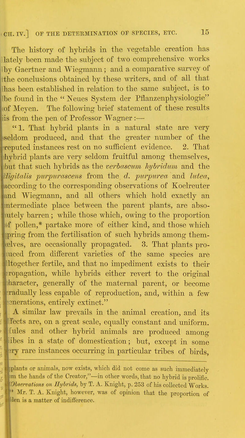 The history of hybrids in the vegetable creation has 1 lately been made the subject of two comprehensive works Iby Gaertner and Wiegmann; and a comparative survey of ithe conclusions obtained by these writers, and of all that lhas been established in relation to the same subject, is to Ibe found in the  Neues System der Pflanzenphysiologie rof Meyen. The following brief statement of these results iis from the pen of Professor Wagner:— 1. That hybrid plants in a natural state are very seldom produced, and that the greater number of the ireputed instances rest on no sufficient evidence. 2. That ihybrid plants are very seldom fruitful among themselves, )but that such hybrids as the verbascum hyhridiim and the Uigitalis purpurascens from the d. purpurea and lutea, liccording to the corresponding observations of Koelreuter imd Wiegmann, and all others which hold exactly an intermediate place between the parent plants, are abso- lutely barren; while those which, owing to the proportion *f pollen,* partake more of either kind, and those which {pring from the fertilisation of such hybrids among them- Eelves, are occasionally propagated. 3. That plants pro- luced from different varieties of the same species are Iigether fertile, and that no impediment exists to their pagation, while hybrids either revert to the original racter, generally of the maternal parent, or become dually less capable of reproduction, and, within a few erations, entirely extinct. L similar law prevails in the animal creation, and its cts are, on a great scale, equally constant and uniform, les and other hybrid animals are produced among es in a state of domestication; but, except in some Y rare instances occurring in particular tribes of birds, ants or animals, now exists, whicli did not come as such immediately the hands of the Creator,—in other words, that no hybrid is prolific. bservations on Hybrids, by T. A. Knight, p. 253 of his collected Works. Mr. T. A. Knight, however, was of opinion that the proportion of n is a matter of indifference.
