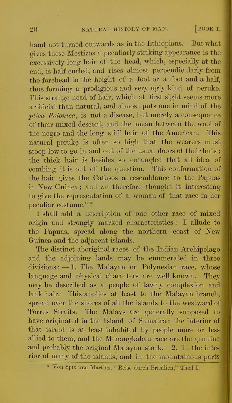 hand not turned outwards as in the Ethiopians. Bat what gives these Mestizos a peculiarly striking appearance is the excessively long hair of the head, which, especially at the end, is half curled, and rises almost perpendicularly from the forehead to the height of a foot or a foot and a half, thus forming a prodigious and very ugly kind of peruke. This strange head of hair, wliich at first sight seems more artificial than natural, and almost puts one in mind of the plica Folonica, is not a disease, hut merely a consequence of their mixed descent, and the mean between the wool of the negro and the long stiff hair of the American. This natm-al peruke is often so high that the wearers must stoop low to go in and out of the usual doors of their huts ; the thick hair is besides so entangled that all idea of combing it is out of the question. This conformation of the hair gives the Cafusos a resemblance to the Papuas in New Guinea; and we therefore thought it interesting to give the representation of a woman of that race in her | peculiar costume.* i I shall add a description of one other race of mixed | origin and strongly marked characteristics : I allude to the Papuas, spread along the northern coast of New Guinea and the adjacent islands. The distinct aboriginal races of the Indian Archipelago and the adjoining lands may be enumerated in three divisions:—1. The Malayan or Polynesian race, whose language and physical characters are well known. They may be described as a people of tawny complexion and lank hair. This applies at least to the Malayan branch, spread over the shores of all the islands to the westward of Torres Straits. The Malays are generally supposed to have originated in the Island of Sumatra: the interior of that island is at least inhabited by people more or less allied to them, and the Menangkabau race are the genuine and probably the original Malayan stock. 2. In the inte- rior of many of the islands, and in the mountainous parts * Von Spix uud Martiua, Eeise diircli Brasilien, Theil I.