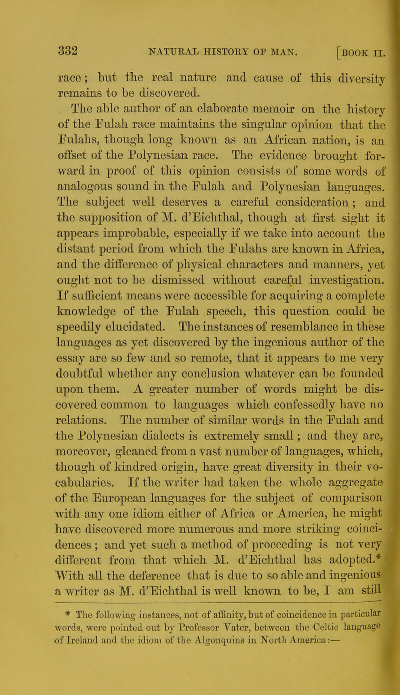 race; but the real nature and cause of this diversity remains to be discovered. The able author of an elaborate memoir on the history of the Pulah race maintains the singular opinion that the Pulahs, though long known as an African nation, is an olfset of the Polynesian race. The evidence brought for- ward in proof of this opinion consists of some words of analogous sound in the Pulah and Polynesian languages. The subject well deserves a careful consideration; and the supposition of M. d'Eichtlial, though at first sight it appears improbable, especially if we take into account the distant period from which the Pulahs are known in Africa, and the difference of physical characters and manners, yet ouglit not to be dismissed without careful investigation. If sufficient means were accessible for acquiring a complete knowledge of the Pulah speech, this question could be speedily elucidated. The instances of resemblance in these languages as yet discovered by the ingenious author of the essay are so few and so remote, that it appears to me very doubtful whether any conclusion whatever can be founded upon them. A greater number of words might be dis- covered common to languages which confessedly have no relations. The number of similar words in the Eulah and the Polynesian dialects is extremely small; and they are, moreover, gleaned from a vast number of languages, which, though of kindred origin, have great diversity in their vo- cabularies. If the writer had taken the whole aggregate of the European languages for the subject of comparison with any one idiom either of Africa or America, he might have discovered more numerous and more striking coinci- dences ; and yet such a method of proceeding is not very different from that which M. d'Eichthal has adopted.* With all the deference that is due to so able and ingenious a writer as M. d'Eichthal is well known to be, I am still * The following instances, not of affinity, but of coincidence in particular words, were pointed out by Professor Vater, between the Celtic language of Ireland and the idiom of the Algouquius in Nortli America:—