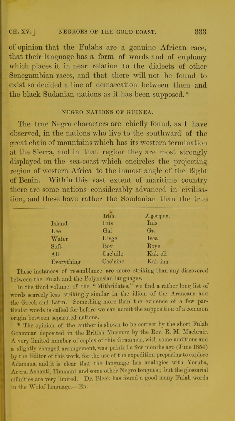 of opinion tliat the Pulahs are a genuine African race, that their language has a form of words and of euphony wliich places it in near relation to the dialects of other Senegamhian races, and that there will not be found to exist so decided a line of demarcation between them and the black Sudanian nations as it has been supposed.* NEGRO NATIONS OF GUINEA. The true Negro characters are chiefly found, as I have observed, in the nations who live to the southward of the great chain of moimtains which has its western termination at the Sierra, and in that region they are most strongly displayed on the sea-coast which encircles the projecting region of western Africa to the inmost angle of the Bight of Benin. Within this vast extent of maritime countrv there are some nations considerably advanced in civilisa- tion, and these have rather the Soudanian than the true Irish. Algonquin Island Inis Inis Lee Gai aa Water Uisge Isca Soft Boy Boye All Cac'uile Kak eli Everything Cac'cine Kak ina These instances of resemblance are more striking than any discovered between the Fulah and the Polynesian languages. In the third volume of the  Mithridates, we find a rather long list of words scarcely less strikingly similar in the idiom of tlie Araucans and the Greek and Latin. Something more than the evidence of a few par- ticular words is called for before we can admit the supposition of a common origin between separated nations. * The opinion of the author is shown to be correct by the short Pulah Grammar deposited in the British Museum by the Eev. E. M. Macbrair. A very limited number of copies of this Grammar, with some additions and a slightly changed arrangement, was printed a few months ago (June 1854) by the Editor of this work, for the use of the expedition preparing to explore Adamaua, and it is clear that the language has analogies with Yoruba, Accra, Ashanti, Timmani, and some other Negro tongues ; but the glossarial afRnities are very limited. Dr. Bleek has found a good many Eulah words in the Wolof language.—Ed.