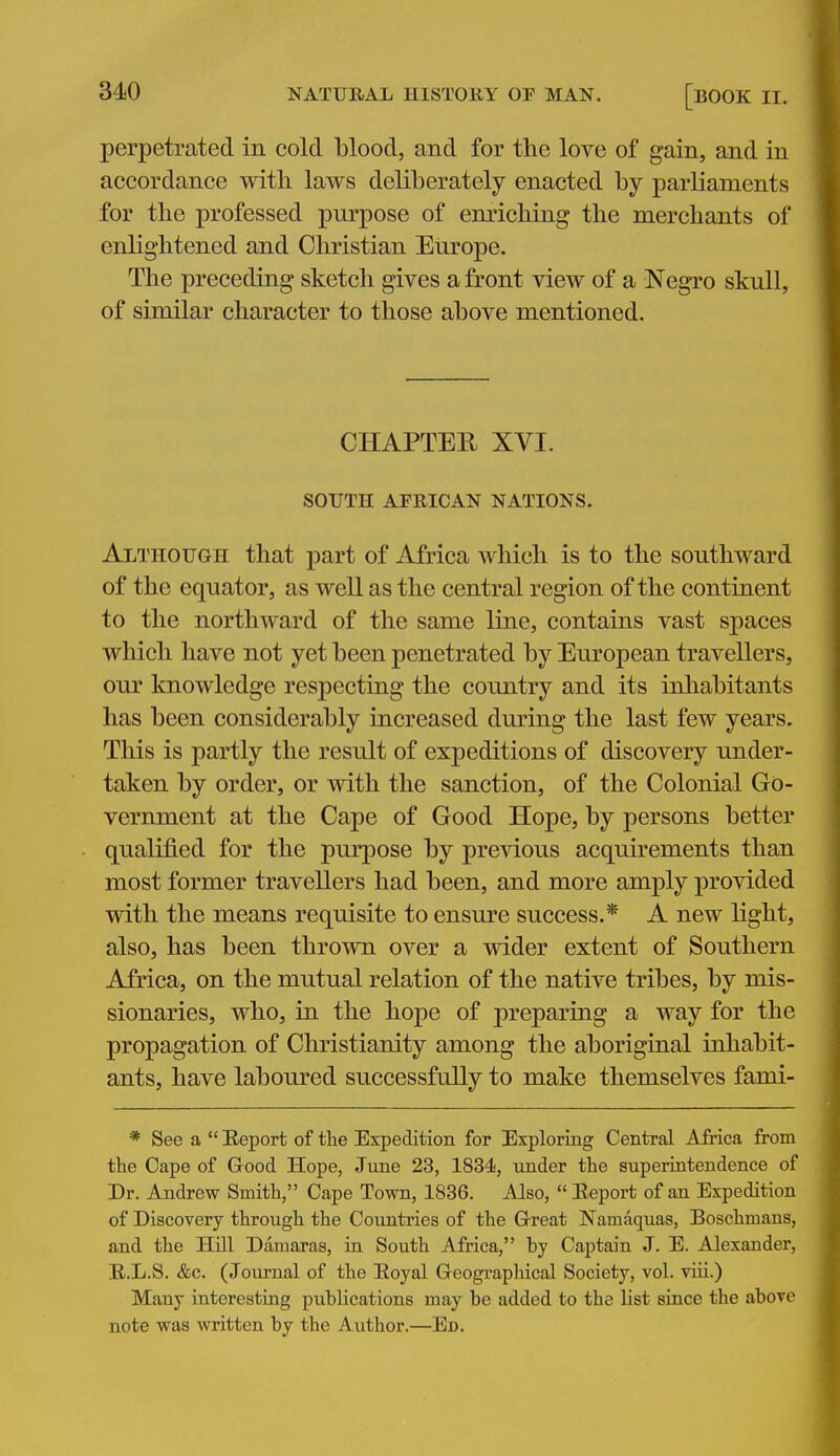 perpetrated in cold blood, and for the love of gain, and in accordance with laws deliberately enacted by parliaments for the professed purpose of enriching the merchants of enlightened and Cliristian Europe. The preceding sketch gives a front view of a Negro skull, of similar character to those above mentioned. CHAPTER XVI. SOUTH AFRICAN NATIONS. Although that part of Africa which is to the southward of the equator, as well as the central region of the continent to the northward of the same line, contains vast spaces which have not yet been penetrated by European travellers, our knowledge resj)ecting the country and its inhabitants has been considerably increased during the last few years. This is partly the result of expeditions of discovery under- taken by order, or with the sanction, of the Colonial Go- vernment at the Cape of Good Hope, by persons better qualified for the purpose by previous acquirements than most former travellers had been, and more amply provided with the means requisite to ensure success.* A new light, also, has been thrown over a wider extent of Southern Africa, on the mutual relation of the native tribes, by mis- sionaries, who, in the hope of preparing a way for the propagation of Christianity among the aboriginal inhabit- ants, have laboured successfully to make themselves fami- * See a  Eeport of the Expedition for Exploring Central Africa from the Cape of Good Hope, June 23, 1834, under the superintendence of Dr. Andrew Smith, Cape Town, 1836. Also,  Eeport of an Expedition of Discovery through the Countries of the Great Namaquas, Boschmans, and the Hill Damaras, in South Africa, by Captain J. E. Alexander, E.L.S. &c. (Journal of the Eoyal Geographical Society, vol. viii.) Many interesting publications may be added to the list since the above note was Avritten by the Author.—En.