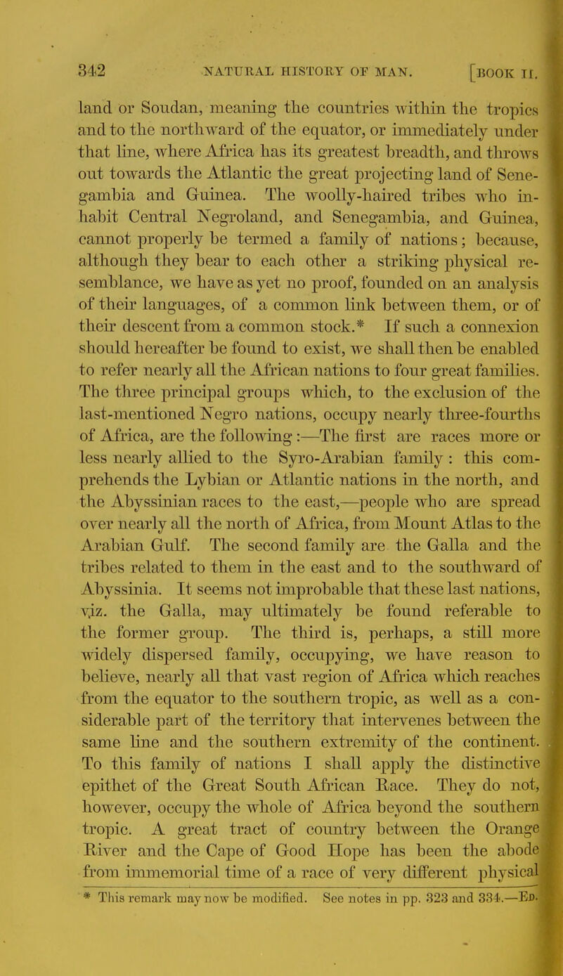 land or Soudan, meaning the countries within the tropics and to the northward of the equator, or immediately under that line, where Africa has its greatest hreadth, and throws out towards the Atlantic the great projecting land of Sene- gambia and Guinea. The woolly-haired tribes who in- habit Central Negroland, and Senegambia, and Guinea, cannot properly be termed a family of nations; because, although they bear to each other a striking physical re- semblance, we have as yet no proof, founded on an analysis of their languages, of a common link between them, or of their descent from a common stock.* If such a connexion should hereafter be found to exist, we shall then be enabled to refer nearly all the African nations to four great families. The three principal groups which, to the exclusion of the last-mentioned Negro nations, occupy nearly three-fourths of Africa, are the following:—The first are races more or less nearly allied to the Syi'O-Arabian family : this com- prehends the Lybian or Atlantic nations in the north, and the Abyssinian races to the east,—people who are spread over nearly all the north of Africa, from Mount Atlas to the Arabian Gulf. The second family are the Galla and the tribes related to them in the east and to the southward of Abyssinia. It seems not improbable that these last nations, vj.z. the Galla, may ultimately be found referable to the former group. The third is, perhaps, a still more widely dispersed family, occupying, we have reason to believe, nearly all that vast region of Africa which reaches from the equator to the southern tropic, as well as a con- siderable part of the territory that intervenes between the same line and the southern extremity of the continent. To tliis family of nations I shall apply the distinctive epithet of the Great South African Hace. They do not, however, occupy the whole of Africa beyond the southern tropic. A great tract of country between the Orange j Kiver and the Cape of Good Hope has been the abode j from immemorial time of a race of very different physicalj * This remark may now be modified. See notes in pp. 323 and 334.—Ed- W