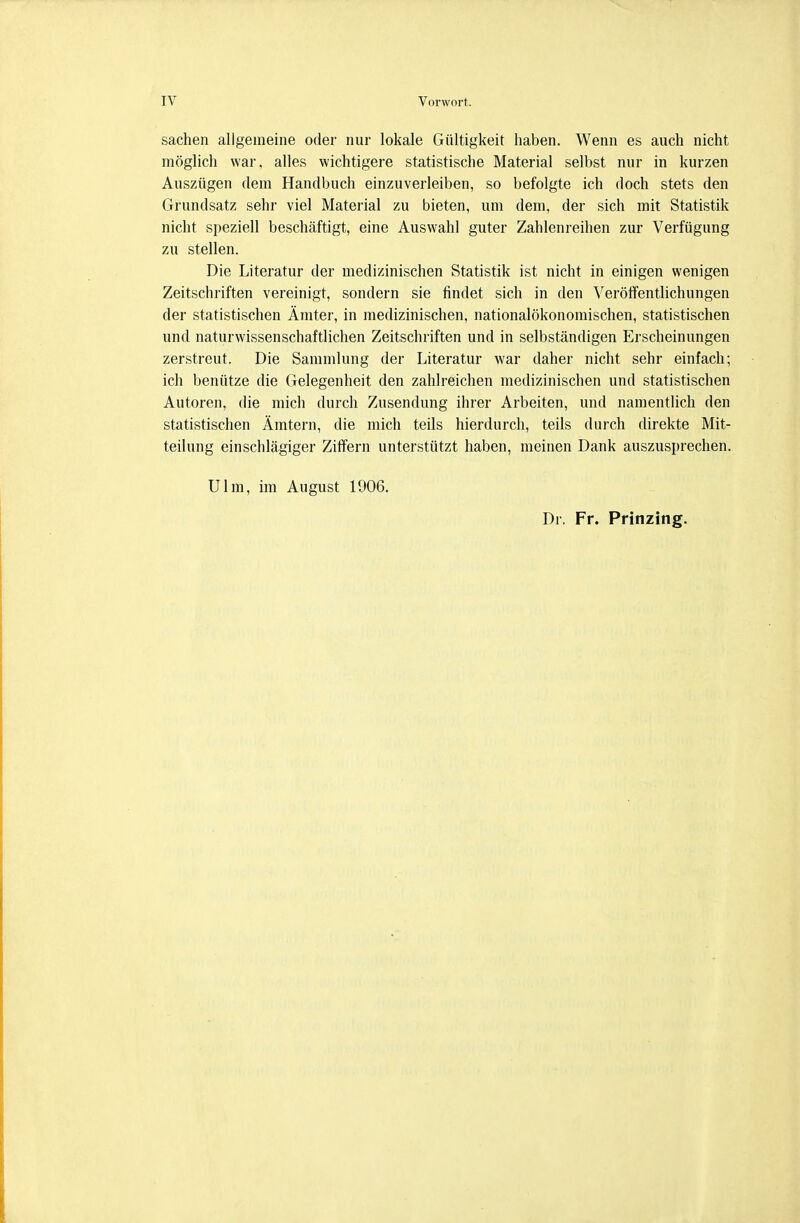 Sachen allgemeine oder nur lokale Gültigkeit haben. Wenn es auch nicht möglich war, alles wichtigere statistische Material selbst nur in kurzen Auszügen dem Handbuch einzuverleiben, so befolgte ich doch stets den Grundsatz sehr viel Material zu bieten, um dem, der sich mit Statistik nicht speziell beschäftigt, eine Auswahl guter Zahlenreihen zur Verfügung zu stellen. Die Literatur der medizinischen Statistik ist nicht in einigen wenigen Zeitschriften vereinigt, sondern sie findet sich in den Veröffentlichungen der statistischen Ämter, in medizinischen, nationalökonomischen, statistischen und naturwissenschaftlichen Zeitschriften und in selbständigen Erscheinungen zerstreut. Die Sammlung der Literatur war daher nicht sehr einfach; ich benütze die Gelegenheit den zahlreichen medizinischen und statistischen Autoren, die mich durch Zusendung ihrer Arbeiten, und namentlich den statistischen Ämtern, die mich teils hierdurch, teils durch direkte Mit- teilung einschlägiger Zilfern unterstützt haben, meinen Dank auszusprechen. Ulm, im August 1906. Dr. Fr. Prinzing.