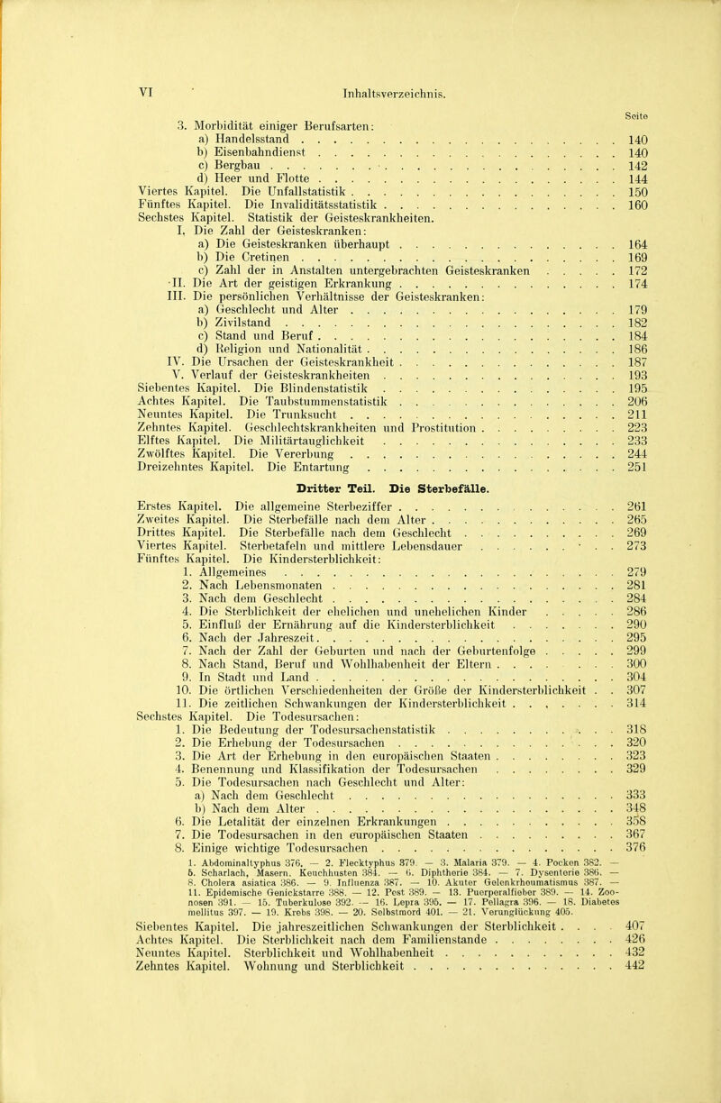 SoitG 3. Morbidität einiger Berufsarten: a) Handelsstand 140 b) Eisenbahndienst 140 c) Bergbau ■ 142 d) Heer und Flotte 144 Viertes Kapitel. Die Unfallstatistik 150 Fünftes Kapitel. Die Invaliditätsstatistik 160 Sechstes Kapitel. Statistik der Geisteskrankheiten. I, Die Zahl der Geisteskranken: a) Die Geisteskranken überhaupt 164 b) Die Cretinen 169 c) Zahl der in Anstalten untergebrachten Geisteskranken 172 •II. Die Art der geistigen Erkrankung 174 III. Die persönlichen Verhältnisse der Geisteskranken: a) Geschlecht und Alter 179 b) Zivilstand 182 c) Stand und Beruf 184 d) Religion und Nationalität 186 IV. Die Ursachen der Geisteskrankheit 187 V. Verlauf der Geisteskrankheiten 193 Siebentes Kapitel. Die Blindenstatistik 195 Achtes Kapitel. Die Taubstuinmenstatistik 206 Neuntes Kapitel. Die Trunksucht 211 Zehntes Kapitel. Geschlechtskrankheiten und Prostitution 223 Elftes Kapitel. Die Militärtauglichkeit 233 Zwölftes Kapitel. Die Vererbung 244 Dreizehntes Kapitel. Die Entartung 251 Dritter Teil. Die Sterbefälle. Erstes Kapitel. Die allgemeine Sterbeziffer 261 Zweites Kapitel. Die Sterbefälle nach dem Alter 265 Drittes Kapitel. Die Sterbefälle nach dem Geschlecht 269 Viertes Kapitel. Sterbetafeln und mittlere Lebensdauer ■ . . 273 Fünftes Kapitel. Die Kindersterblichkeit: 1. Allgemeines 279 2. Nach Lebensmonaten 281 3. Nach dem Geschlecht 284 4. Die Sterblichkeit der ehelichen und unehelichen Kinder ..... 286 5. Einfluß der Ernährung auf die Kindersterblichkeit 290 6. Nach der Jahreszeit 295 7. Nach der Zahl der Geburten und nach der Geburtenfolge 299 8. Nach Stand, Beruf und Wohlhabenheit der Eltern 300 9. In Stadt und Land 304 10. Die örtlichen Verschiedenheiten der Größe der Kindersterblichkeit . . 307 II. Die zeitlichen Schwankungen der Kindersterblichkeit ....... 314 Sechstes Kapitel. Die Todesursachen: 1. Die Bedeutung der Todesui'sachenstatistik 318 2. Die Erhebung der Todesursachen 320 3. Die Art der Erhebung in den europäischen Staaten 323 4. Benennung und Klassifikation der Todesursachen 329 5. Die Todesursachen nach Geschlecht und Alter: a) Nach dem Geschlecht 333 b) Nach dem Alter 348 6. Die Letalität der einzelnen Erkrankungen 3.58 7. Die Todesursachen in den europäischen Staaten 367 8. Einige wichtige Todesursachen 376 1. Abdorainaltyphus 376. — 2. Flecktyphus 379. — Malaria 379. — i. Pocken 382. — 6. Scharlach, Masern, Keuchhusten 1384. — (i. Diphtherie 384. — 7. Dysenterie 386. — 8. Cholera asiatica :386. — 9. Influenza 387. — 10. Akuter Gelenkrheumatismus 387. — U. Epidemische Genickstarre 388. — 12. Pest :389. — 13. Puerperalfieber 389. — 14. Zoo- nosen 391. — 15. Tuberkulose 392. — 16. Lepra 396. — 17. Pellagra 396. — 18. Diabetes mellitus 397. — 19. Krebs :398. — 20. Selbstmord 401. — 21. Verunglückung 405. Siebentes Kapitel. Die jahreszeitlichen Schwankungen der Sterblichkeit .... 407 Achtes Kapitel. Die Sterblichkeit nach dem Familienstande 426 Neuntes Kapitel. Sterblichkeit und Wohlhabenheit 432 Zehntes Kapitel. Wohnung und Sterblichkeit 442