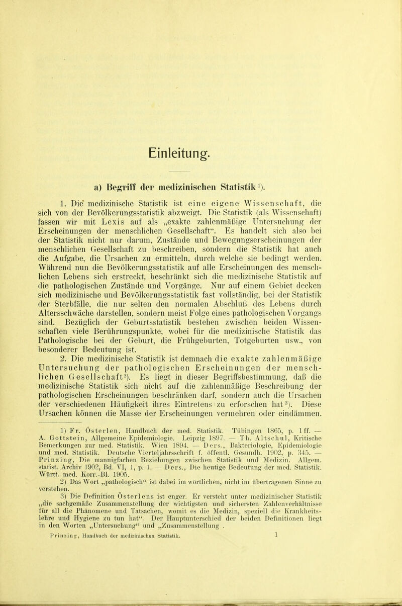 Einleitung. a) Begriff der medizinischen Statistik^). 1. Die medizinische Statistik ist eine eigene Wissenschaft, die sich von der Bevölkerungsstatistiii abzweigt. Die Statistik (als Wissenschaft) fassen wir mit Lexis auf als „exakte zahlenmäßige Untersuchung der Erscheinungen der menschlichen Gesellschaft. Es handelt sich also bei der Statistik nicht nur daiaim, Zustände und Bewegungserscheinungen der menschlichen Gesellschaft zu beschreiben, sondern die Statistik hat auch die Aufgabe, die Ürsachen zu ermitteln, durch welche sie bedingt wei'den. Während nun die Bevölkerungsstatistik auf alle Erscheinungen des meiisch- Hchen Lebens sich erstreckt, beschränkt sich die medizinische Statistik auf die pathologischen Zustände und Vorgänge. Nur auf einem Gebiet decken sich medizinische und Bevölkerungsstatistik fast vollständig, bei der Statistik der Sterbfälle, die nur selten den normalen Abschluß des Lebens durch Altersschwäche darstellen, sondern meist Folge eines pathologischen Vorgangs sind. Bezüglich der Geburtsstatistik bestehen zwischen beiden Wissen- schaften viele Berührungspunkte, wobei für die medizinische Statistik das Pathologische bei der Geburt, die Frühgeburten, Totgeburten usw., von besonderer Bedeutung ist. 2. Die medizinische Statistik ist demnach die exakte zahlenmäßige Untersuchung der pathologischen Erscheinungen der mensch- lichen Gesellschaft-). Es liegt in dieser Begriifsbestimmung, daß die medizinische Statistik sich nicht auf die zahlenmäßige Beschreibung der pathologischen Erscheinungen beschränken darf, sondern auch die Ursachen der verschiedenen Häufigkeit ihres Eintretens zu erforschen hat^). Diese Ursachen können die Masse der Erscheinungen vermehren oder eindämmen. 1) Fr. Österlen, Handbuch der med. Statistik. Tübingen lSfi5, p. Iff. — A. Gottstein, Allgemeine Epidemiologie. Leipzig 1897. — Th. Altschul, Kritische Bemerkungen zur med. Statistik. Wien 1894. — Ders., Bakteriologie, Elpidemiologie und med. Statistik. Deutsche Vierteljahrsschrift f. öffentl. Gesundh. 1902, p. 345. — Prinzing, Die mannigfachen Beziehungen zwischen Statistik und Medizin. AUgem. Statist. Archiv 1902, Bd. VI, 1, p. 1. — Ders., Die heutige Bedeutung der med. Statistik. Württ. med. Korr.-Bl. 1905. 2) Das Wort „pathologisch ist dabei im wörtlichen, nicht im übertragenen Sinne zu verstehen. 3) Die Definition Österlens ist enger. Er versteht unter medizinischer Statistik „die sachgemäße Zusammenstellung der wichtigsten und sichersten Zahlenverhältnisse für all die Phänomene und Tatsachen, womit es die Medizin, speziell die Krankheits- lehre und Hygiene zu tun hat. Der Hauptunterschied der beiden Definitionen liegt in den W^orten „Untersuchung und „Zusammenstellung .