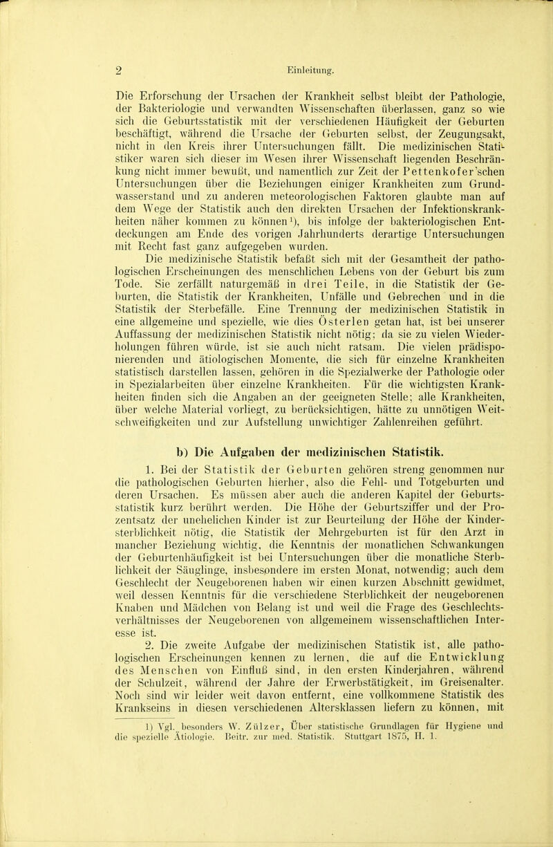 Die Erforschung der Ursachen der Krankheit selbst bleibt der Pathologie, der Bakteriologie und verwandten Wissenschaften überlassen, ganz so wie sich die Geburtsstatistik mit der verschiedenen Häufigkeit der Geburten beschäftigt, während die Ursaclie der Geburten selbst, der Zeugungsakt, nicht in den Kreis ihrer Untersuchungen fällt. Die medizinischen Stati- stiker waren sich dieser im Wesen ihrer Wissenschaft liegenden Beschrän- kung nicht immer bewußt, und namentUch zur Zeit der Pettenkofer'schen Untersuchungen über die Beziehungen einiger Krankheiten zum Grund- wasserstand und zu anderen meteorologischen Faktoren glaubte man auf dem Wege der Statistik auch den direkten Ursachen der Infektionskrank- heiten näher kommen zu können i), bis infolge der bakteriologischen Ent- deckungen am Ende des vorigen Jahrhunderts derartige Untersuchungen mit Recht fast ganz aufgegeben wurden. Die medizinische Statistik befaßt sich mit der Gesamtheit der patho- logischen Erscheinungen des menschlichen Lebens von der Geburt bis zum Tode. Sie zerfällt natuigemäß in drei Teile, in die Statistik der Ge- burten, die Statistik der Krankheiten, Unfälle und Gebrechen und in die Statistik der Sterbefälle. Eine Trennung der medizinischen Statistik in eine allgemeine und spezielle, wie dies Österlen getan hat, ist bei unserer Auffassung der medizinischen Statistik nicht nötig; da sie zu vielen Wieder- holungen führen würde, ist sie auch nicht ratsam. Die vielen prädispo- nierenden und ätiologischen Momente, die sich für einzelne Krankheiten statistisch darstellen lassen, gehören in die Si)ezialwerke der Pathologie oder in Spezialarbeiten üljer einzelne Krankheiten. Für die wichtigsten Krank- heiten finden sich die Angal)en an der geeigneten Stelle; alle Krankheiten, über welche Material vorliegt, zu berücksichtigen, hätte zu unnötigen Weit- schweifigkeiten und zur Aufstellung unwichtiger Zahlenreihen geführt. b) Die Aufg'ciben der medizinisclieii Statistik. 1. Bei der Statistik der Geburten gehören streng genommen nur die pathologischen Geburten hierher, also die Fehl- und Totgeburten und deren Ursachen. Es müssen aber auch die anderen Kapitel der Geburts- statistik kurz berührt werden. Die Höhe der Geburtsziffer und der Pro- zentsatz der unehelichen Kinder ist zur Beurteilung der Höhe der Kinder- sterblichkeit nötig, die Statistik der Mehrgebui-ten ist für den Arzt in mancher Beziehung wichtig, die Kenntnis der monatlichen Schwankungen der Geburtenliäufigkeit ist bei Untersuchungen über die monatliche Sterb- lichkeit der Säuglinge, insliesondere im ersten Monat, notwendig; auch dem Geschlecht der Neugeborenen haben wir einen kurzen Abschnitt gewidmet, weil dessen Kenntnis für die verschiedene Sterblichkeit der neugeborenen Knaben und Mädchen von Belang ist und weil die Frage des Geschlechts- verhältnisses der Neugeborenen von allgemeinem wissenschaftlichen Inter- esse ist. 2. Die zweite Aufgabe der medizinischen Statistik ist, alle patho- logischen Erscheinungen kennen zu lernen, die auf die Entwicklung des Menschen von Einfluß sind, in den ersten Kinderjahren, während der Schulzeit, während der Jahre der Erwerbstätigkeit, im Greisenalter. Noch sind wir leider weit davon entfernt, eine vollkommene Statistik des Krankseins in diesen verschiedenen Altersklassen liefern zu können, mit 1) Vgl. besonders W. Ziilzer, Ülier statistische Grundlagen für Hygiene und die spezielle Ätiologie. Beitr. zur med. Statistik. Stuttgart 187.'), II. 1.