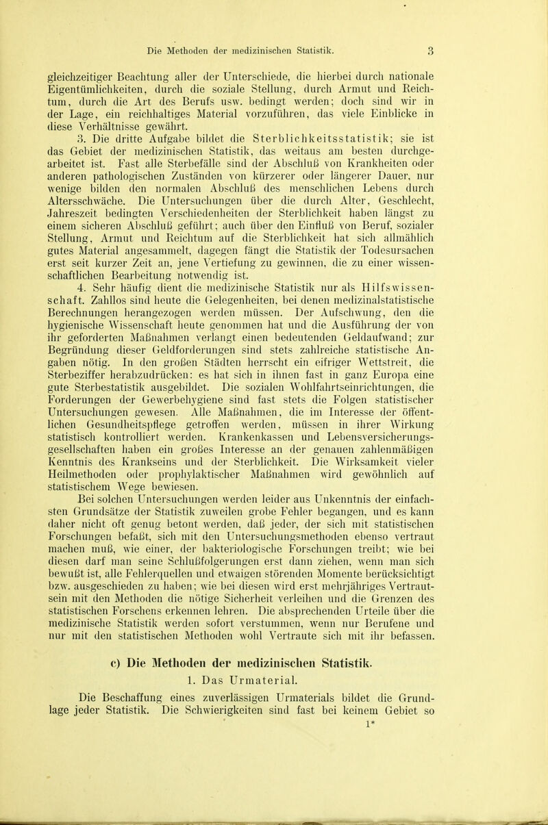 gleichzeitiger Beachtung aller der Unterschiede, die hierbei durch nationale Eigentümlichkeiten, durch die soziale Stellung, durch Armut und Reich- tum, durch die Art des Berufs usw. bedingt werden; doch sind wir in der Lage, ein reichhaltiges Material vorzufiüiren, das viele Einblicke in diese Verhältnisse gewährt. 3. Die dritte Aufgabe bildet die Sterbliclikeitsstatistik; sie ist das Gebiet der medizinischen Statistik, das weitaus am besten durchge- arbeitet ist. P'ast alle Sterbefälle sind der Abschluß von Krankheiten oder anderen pathologischen Zuständen von kürzerer oder längerer Dauer, nur wenige bilden den normalen Abschluli des menschlichen Lebens durch Altersschwäche. Die Untersuchungen über die durch Alter, Geschlecht, Jahreszeit bedingten Verschiedenheiten der Sterblichkeit haben längst zu einem sicheren Abschlul3 geführt; auch über den Einfluß von Beruf, sozialer Stellung, Armut und Reichtum auf die Sterblichkeit hat sich allmählich gutes Material angesammelt, dagegen fängt die Statistik der Todesursachen erst seit kui'zer Zeit an, jene Vertiefung zu gewinnen, die zu einer wissen- schaftlichen Bearbeitung notwendig ist. 4. Sehr häufig dient die medizinische Statistik nur als Hilfswissen- schaft. Zahllos sind heute die Gelegenheiten, bei denen medizinalstatistische Berechnungen herangezogen werden müssen. Der Aufschwung, den die hygienische Wissenschaft heute genommen hat und die Ausführung der von ihr geforderten Maßnahmen vei'langt einen bedeutenden Geldaufwand; zur Begründung dieser Geldforderungen sind stets zahlreiche statistische An- gaben nötig. In den großen Städten herrscht ein eifriger Wettstreit, die Sterbeziffer herabzudrücken: es hat sich in ihnen fast in ganz Europa eine gute Sterbestatistik ausgebildet. Die sozialen Wohlfahrtseinrichtungen, die Forderungen der Gewerbehygiene sind fast stets die Folgen statistischer Untersuchungen gewesen. Alle Maßnahmen, die im Literesse der öifent- lichen Gesundheitspflege getroft'en werden, müssen in ihrer Wirkung statistisch kontrolliert werden. Krankenkassen und Lebensversicherungs- gesellschaften haben ein großes Interesse an der genauen zahlenmäßigen Kenntnis des Krankseins und der Sterblichkeit. Die Wirksamkeit vieler Heilmethoden oder prophylaktischer Maßnahmen wird gewöhnlich auf statistischem Wege bewiesen. Bei solchen Untersuchungen werden leider aus Unkenntnis der einfach- sten Grundsätze der Statistik zuweilen grobe Fehler begangen, und es kann daher nicht oft genug betont werden, daß jeder, der sich mit statistischen Forschungen befaßt, sich mit den Untersuchungsmethoden ebenso vertraut machen muß, wie einer, der bakteriologische Forschungen treibt; wie bei diesen darf man seine Schlußfolgerungen erst dann ziehen, wenn man sich bewußt ist, alle Fehlerquellen und etwaigen störenden Momente berücksichtigt bzw. ausgeschieden zu haben; wie bei diesen wird erst mehrjähriges Vertraut- sein mit den Methoden die nötige Sicherheit verleihen und die Grenzen des statistischen Forschens erkennen lehren. Die absprechenden Urteile über die medizinische Statistik werden sofort verstummen, wenn nur Berufene und nur mit den statistischen Methoden wohl Vertraute sich mit ihr befassen. c) Die Methoden der medizinischen Statistilt. 1. Das Urraaterial. Die Beschaffung eines zuverlässigen Urmaterials bildet die Grund- lage jeder Statistik. Die Schwierigkeiten sind fast bei keinem Gebiet so 1*